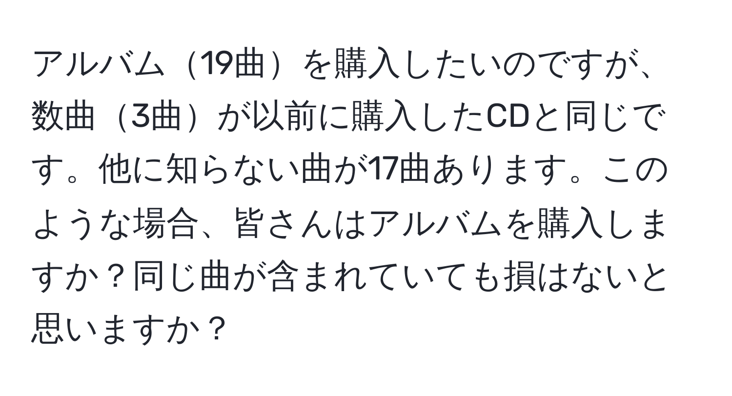 アルバム19曲を購入したいのですが、数曲3曲が以前に購入したCDと同じです。他に知らない曲が17曲あります。このような場合、皆さんはアルバムを購入しますか？同じ曲が含まれていても損はないと思いますか？