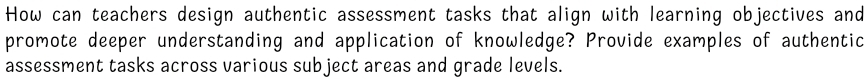 How can teachers design authentic assessment tasks that align with learning objectives and 
promote deeper understanding and application of knowledge? Provide examples of authentic 
assessment tasks across various subject areas and grade levels.