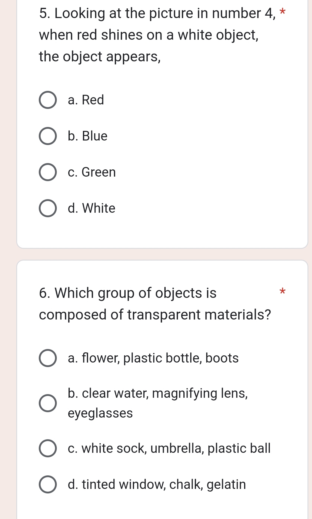 Looking at the picture in number 4, *
when red shines on a white object,
the object appears,
a. Red
b. Blue
c. Green
d. White
6. Which group of objects is
*
composed of transparent materials?
a. flower, plastic bottle, boots
b. clear water, magnifying lens,
eyeglasses
c. white sock, umbrella, plastic ball
d. tinted window, chalk, gelatin