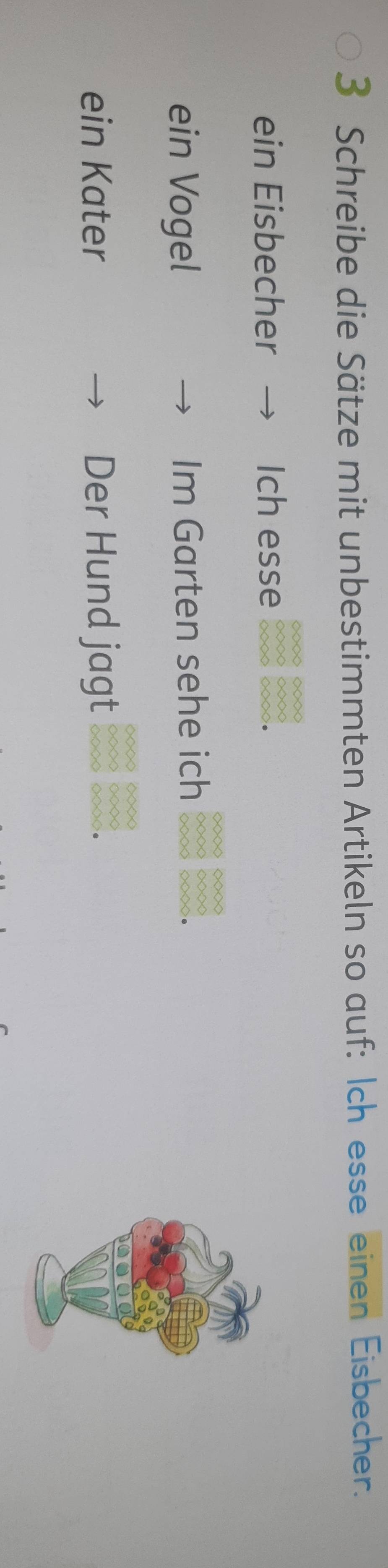 Schreibe die Sätze mit unbestimmten Artikeln so auf: Ich esse einen Eisbecher. 
ein Eisbecher Ich esse ◇ ◇ < 
ein Vogel Im Garten sehe ich 
ein Kater Der Hund jagt