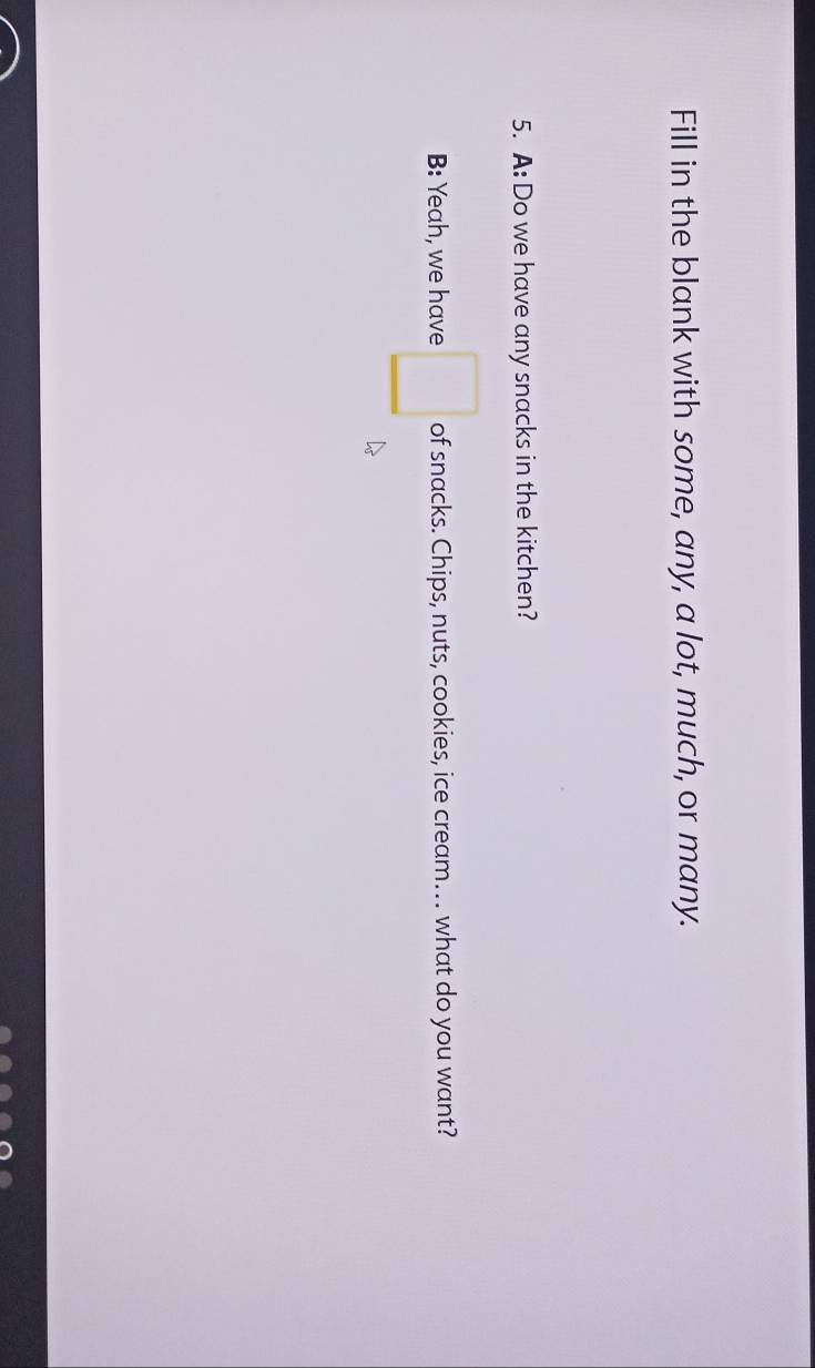 Fill in the blank with some, any, a lot, much, or many. 
5. A: Do we have any snacks in the kitchen? 
B: Yeah, we have □ of snacks. Chips, nuts, cookies, ice cream… what do you want?