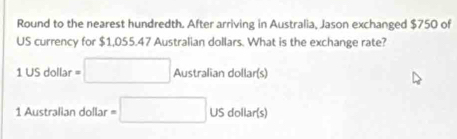 Round to the nearest hundredth. After arriving in Australia, Jason exchanged $750 of 
US currency for $1,055.47 Australian dollars. What is the exchange rate?
USdollar=□ Australiandollar(s)
1 Australian dollar =□ USdollar(s)