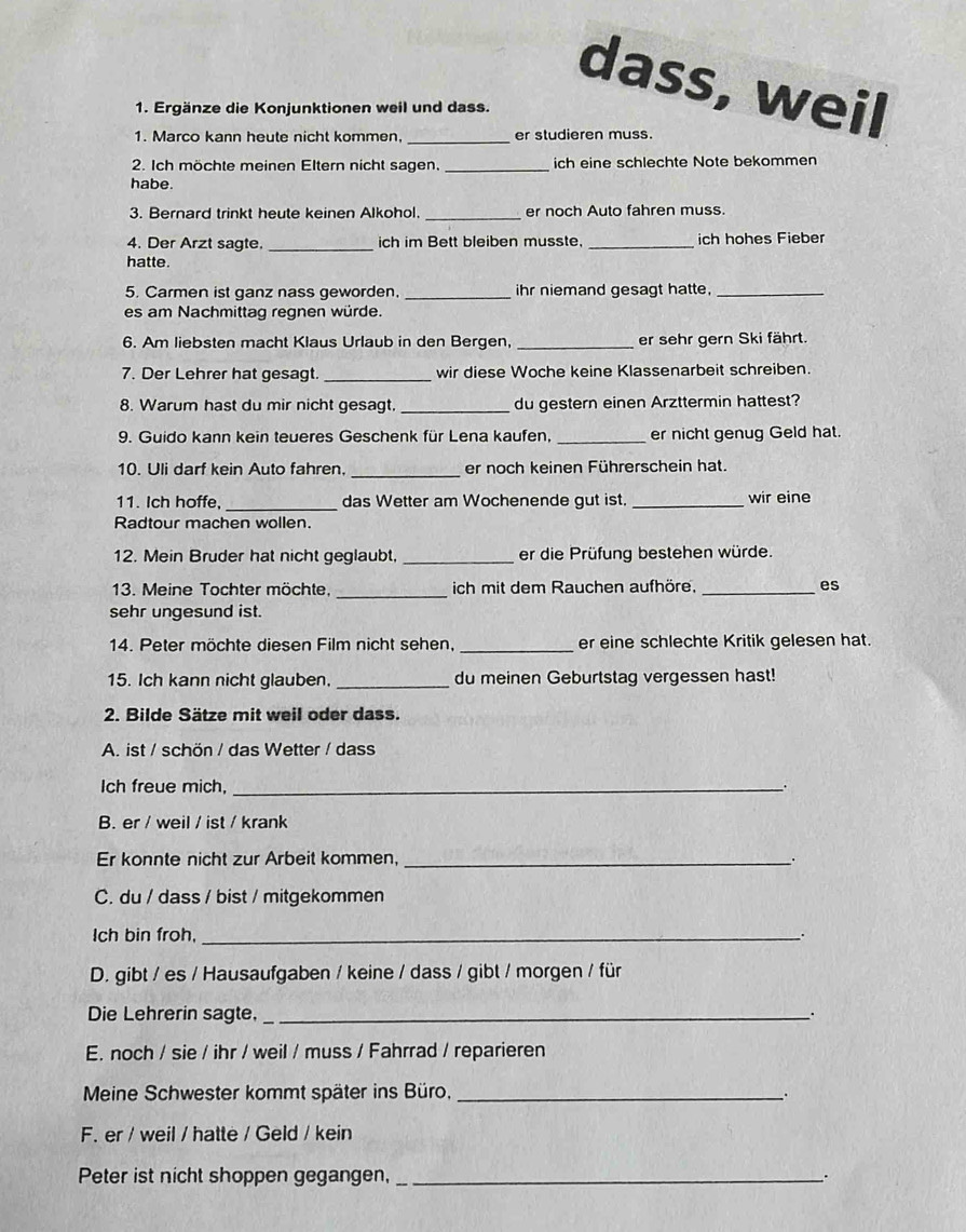 dass, weil
1. Ergänze die Konjunktionen weil und dass.
1. Marco kann heute nicht kommen _er studieren muss.
2. Ich möchte meinen Eltern nicht sagen. _ich eine schlechte Note bekommen
habe.
3. Bernard trinkt heute keinen Alkohol. _er noch Auto fahren muss.
4. Der Arzt sagte. _ich im Bett bleiben musste. _ich hohes Fieber
hatte.
5. Carmen ist ganz nass geworden. _ihr niemand gesagt hatte._
es am Nachmittag regnen würde.
6. Am liebsten macht Klaus Urlaub in den Bergen, _er sehr gern Ski fährt.
7. Der Lehrer hat gesagt. _wir diese Woche keine Klassenarbeit schreiben.
8. Warum hast du mir nicht gesagt. _du gestern einen Arzttermin hattest?
9. Guido kann kein teueres Geschenk für Lena kaufen, _er nicht genug Geld hat.
10. Uli darf kein Auto fahren. _er noch keinen Führerschein hat.
11. Ich hoffe, _das Wetter am Wochenende gut ist. _wir eine
Radtour machen wollen.
12. Mein Bruder hat nicht geglaubt, _er die Prüfung bestehen würde.
13. Meine Tochter möchte, _ich mit dem Rauchen aufhöre. _es
sehr ungesund ist.
14. Peter möchte diesen Film nicht sehen, _er eine schlechte Kritik gelesen hat.
15. Ich kann nicht glauben. _du meinen Geburtstag vergessen hast!
2. Bilde Sätze mit weil oder dass.
A. ist / schön / das Wetter / dass
Ich freue mich, _.
B. er / weil / ist / krank
Er konnte nicht zur Arbeit kommen,_
C. du / dass / bist / mitgekommen
Ich bin froh,_
D. gibt / es / Hausaufgaben / keine / dass / gibt / morgen / für
Die Lehrerin sagte,_
E. noch / sie / ihr / weil / muss / Fahrrad / reparieren
Meine Schwester kommt später ins Büro,_
a
F. er / weil / hatte / Geld / kein
Peter ist nicht shoppen gegangen, _`.