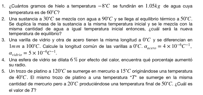 ¿Cuántos gramos de hielo a temperatura -8°C se fundirán en 1.05kg de agua cuya 
temperatura es de 60°C 7 
2. Una sustancia a 30°C se mezcla con agua a 90°C y se llega al equilibrio térmico a 50°C. 
Se duplica la masa de la sustancia a la misma temperatura inicial y se le mezcla con la 
misma cantidad de agua a igual temperatura inicial entonces, ¿cuál será la nueva 
temperatura de equilibrio? 
3. Una varilla de vidrio y otra de acero tienen la misma longitud a 0°C y se diferencian en 
1mm a 100°C. Calcule la longitud común de las varillas a 0°C. alpha _acero=4* 10^(-6)C^(-1),
alpha _vidrio=5* 10^(-6)C^(-1). 
4. Una esfera de vidrio se dilata 6 % por efecto del calor, encuentra qué porcentaje aumentó 
su radio. 
5. Un trozo de platino a 120°C se sumerge en mercurio a 15°C originándose una temperatura 
de 40°C. El mismo trozo de platino a una temperatura “T” se sumerge en la misma 
cantidad de mercurio pero a 20°C produciéndose una temperatura final de 50°C ¿Cuál es 
el valor de T?