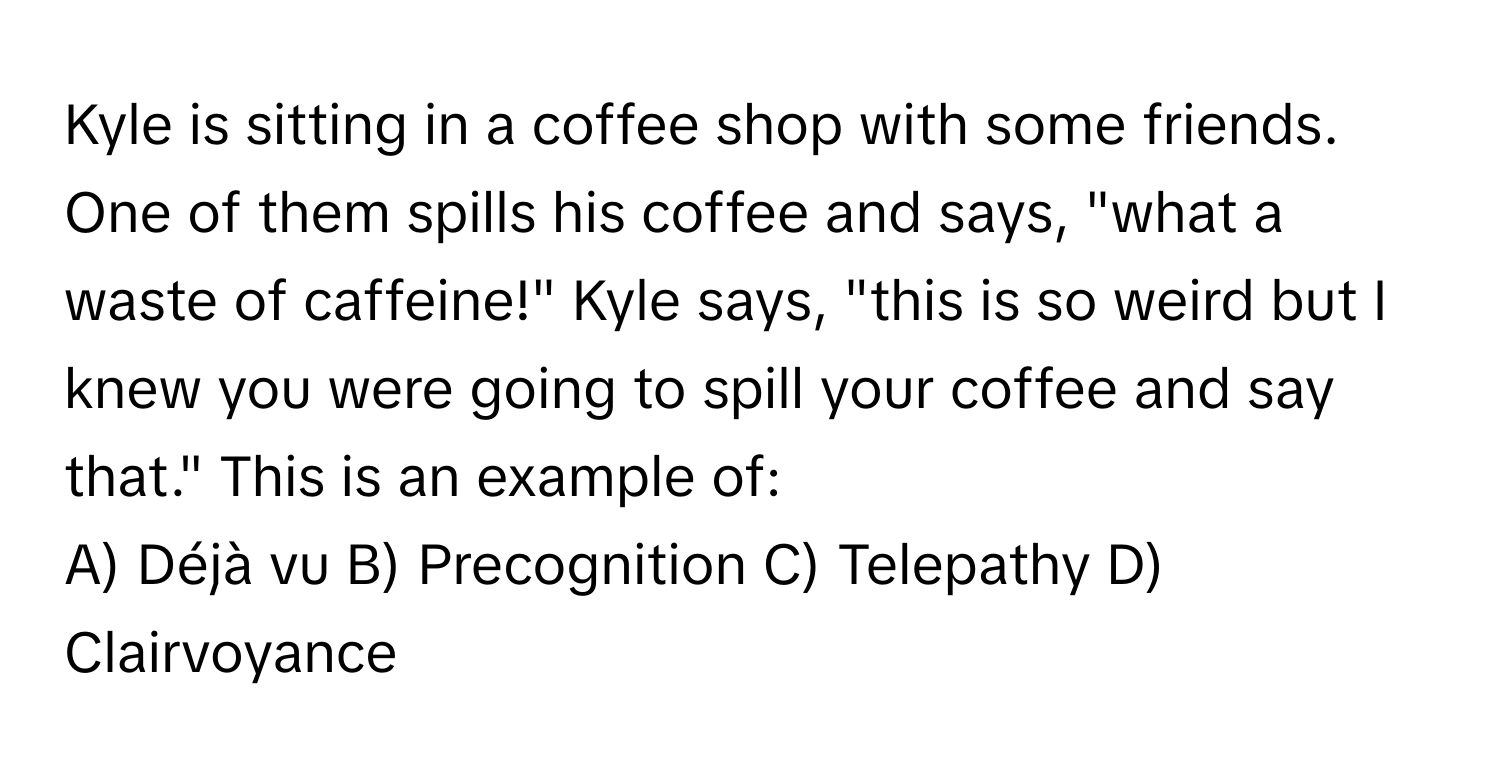 Kyle is sitting in a coffee shop with some friends. One of them spills his coffee and says, "what a waste of caffeine!" Kyle says, "this is so weird but I knew you were going to spill your coffee and say that." This is an example of:

A) Déjà vu B) Precognition C) Telepathy D) Clairvoyance