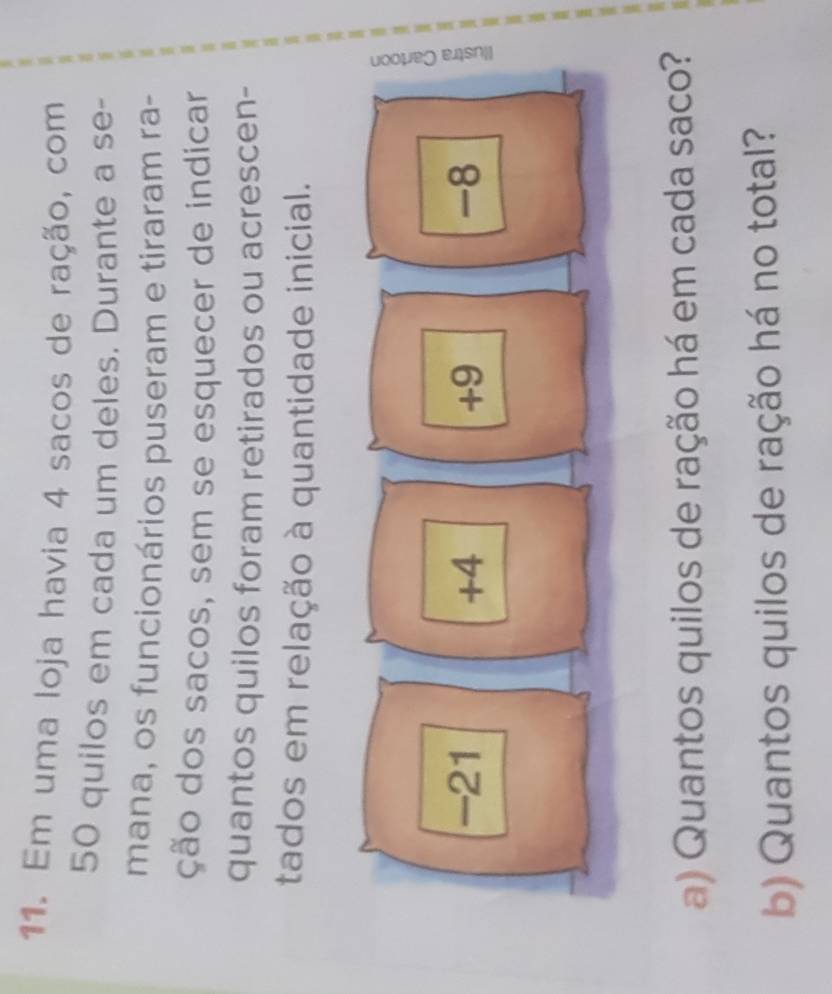 Em uma loja havia 4 sacos de ração, com
50 quilos em cada um deles. Durante a se-
mana, os funcionários puseram e tiraram ra-
ção dos sacos, sem se esquecer de indicar
quantos quilos foram retirados ou acrescen-
tados em relação à quantidade inicial.
-21 +4 +9 -8
a) Quantos quilos de ração há em cada saco?
b) Quantos quilos de ração há no total?