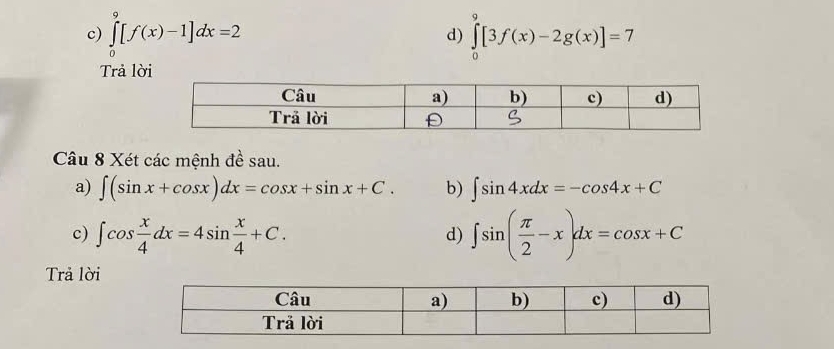 ∈tlimits _0^(9[f(x)-1]dx=2 ∈tlimits _0^9[3f(x)-2g(x)]=7
d) 
Trả lời 
Câu 8 Xét các mệnh đề sau. 
a) ∈t (sin x+cos x)dx=cos x+sin x+C. b) ∈t sin 4xdx=-cos 4x+C
c) ∈t cos frac x)4dx=4sin  x/4 +C. ∈t sin ( π /2 -x)dx=cos x+C
d) 
Trả lời