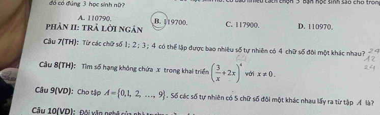 đó có đúng 3 học sinh nữ? nhệu tách chộn 3 bạn học sinh sao cho tron
A. 110790. B. 119700. C. 117900. D. 110970.
pHảN II: TRẢ LỜI NGản
Câu 7(TH): Từ các chữ số 1; 2; 3; 4 có thể lập được bao nhiêu số tự nhiên có 4 chữ số đôi một khác nhau?
Câu 8(TH): Tìm số hạng không chứa x trong khai triển ( 3/x +2x)^4 với x!= 0. 
Câu 9(VD): Cho tập A= 0,1,2,...,9. Số các số tự nhiên có 5 chữ số đôi một khác nhau lấy ra từ tập Á là?
Câu 10(VD): Đội văn nghệ củ