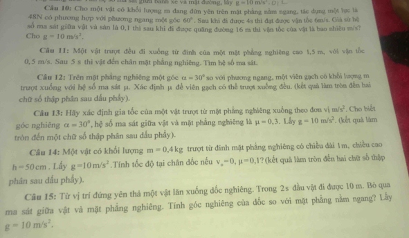 là s gii bành xe và mật đường, lày g=10m/s^2
Câu 10: Cho một vật có khổi lượng m đang đứn yên trên mặt phẳng nằm ngang, tác dụng một lực là
48N có phương hợp với phương ngang một góc 60°. Sau khi đi được 4s thi đạt được vận tốc 6m/s. Giả sử hệ
số ma sát giữa vật và sản là 0,1 thì sau khi đi được quãng đường 16 m thì vận tốc của vật là bao nhiêu m/s?
Cho g=10m/s^2.
Câu 11: Một vật trượt đều đi xuống từ đinh của một mặt phẳng nghiêng cao 1,5 m, với vận tốc
0, 5 m/s. Sau 5 s thì vật đến chân mặt phẳng nghiêng. Tìm hệ số ma sát.
Câu 12: Trên mặt phẳng nghiêng một góc alpha =30° so với phương ngang, một viên gạch có khối lượng m
trượt xuống với hệ số ma sát μ. Xác định μ đề viên gạch có thể trượt xuống đều. (kết quả làm tròn đến hai
chữ số thập phân sau dấu phầy).
Câu 13: Hãy xác định gia tốc của một vật trượt từ mặt phẳng nghiêng xuống theo đơn vị m/s^2
góc nghiêng alpha =30° ,hệ số ma sát giữa vật và mặt phẳng nghiêng là mu =0,3. Lây g=10m/s^2. (kết quả làm . Cho biết
tròn đến một chữ số thập phân sau dấu phẩy).
Câu 14: Một vật có khối lượng m=0,4kg trượt từ đinh mặt phẳng nghiêng có chiều dài 1m, chiều cao
h=50cm. Lấy g=10m/s^2.Tính tốc độ tại chân đốc nếu v_o=0,mu =0,1 ? (kết quả làm tròn đến hai chữ số thập
phân sau dấu phẩy).
Câu 15: Từ vị trí đứng yên thả một vật lăn xuống dốc nghiêng. Trong 2s đầu vật đi được 10 m. Bỏ qua
ma sát giữa vật và mặt phẳng nghiêng. Tính góc nghiêng của dốc so với mặt phẳng nằm ngang? Lẫy
g=10m/s^2.