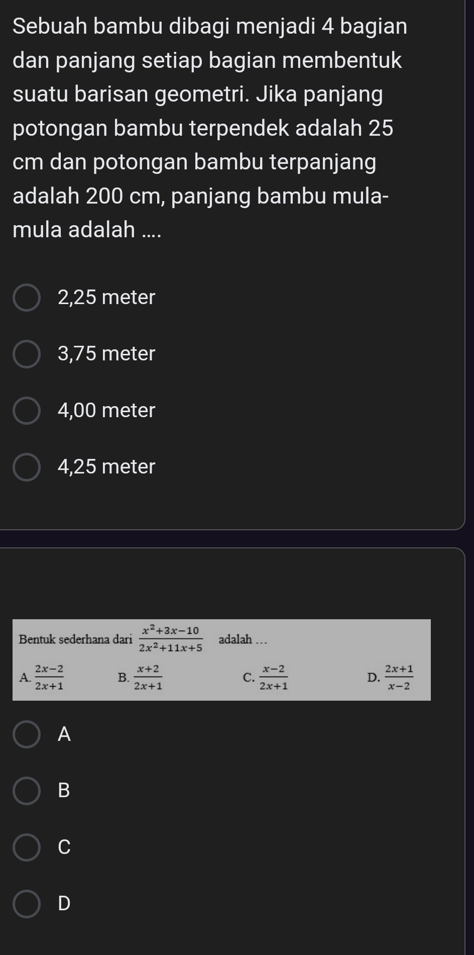 Sebuah bambu dibagi menjadi 4 bagian
dan panjang setiap bagian membentuk
suatu barisan geometri. Jika panjang
potongan bambu terpendek adalah 25
cm dan potongan bambu terpanjang
adalah 200 cm, panjang bambu mula-
mula adalah ....
2,25 meter
3,75 meter
4,00 meter
4,25 meter
Bentuk sederhana dari  (x^2+3x-10)/2x^2+11x+5  adalah .
A.  (2x-2)/2x+1  B.  (x+2)/2x+1  C.  (x-2)/2x+1  D.  (2x+1)/x-2 
A
B
C
D