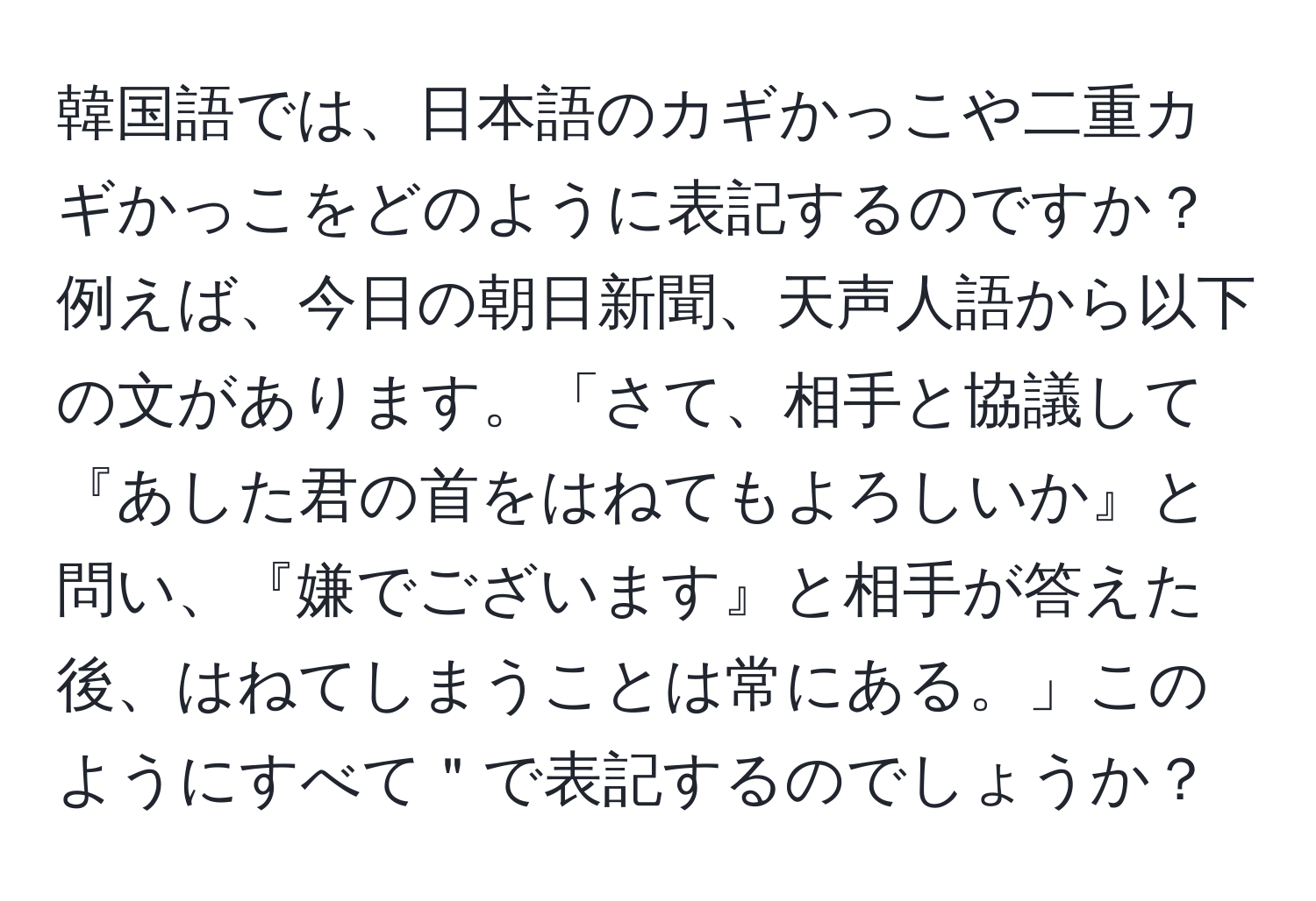 韓国語では、日本語のカギかっこや二重カギかっこをどのように表記するのですか？例えば、今日の朝日新聞、天声人語から以下の文があります。「さて、相手と協議して『あした君の首をはねてもよろしいか』と問い、『嫌でございます』と相手が答えた後、はねてしまうことは常にある。」このようにすべて＂で表記するのでしょうか？