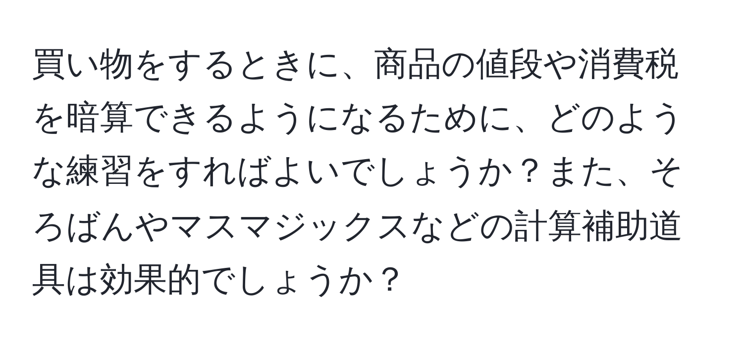 買い物をするときに、商品の値段や消費税を暗算できるようになるために、どのような練習をすればよいでしょうか？また、そろばんやマスマジックスなどの計算補助道具は効果的でしょうか？