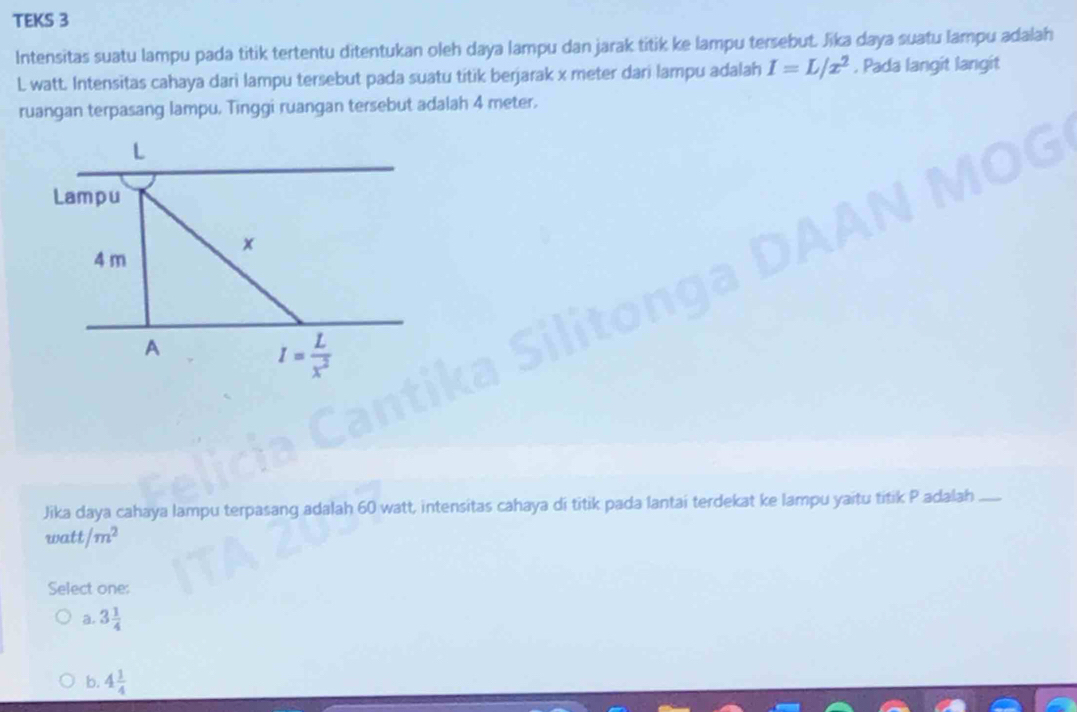 TEKS 3
Intensitas suatu lampu pada titik tertentu ditentukan oleh daya lampu dan jarak titik ke lampu tersebut. Jika daya suatu lampu adalah
L watt. Intensitas cahaya dari lampu tersebut pada suatu titik berjarak x meter dari lampu adalah I=L/x^2. Pada langit langit
ruangan terpasang lampu. Tinggi ruangan tersebut adalah 4 meter.
Jika daya cahaya lampu terpasang adalah 60 watt, intensitas cahaya di titik pada lantai terdekat ke lampu yaitu titik P adalah_
watt/m^2
Select one:
a. 3 1/4 
b. 4 1/4 