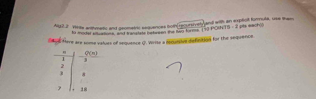 Alg2.2 Write arithmetic and geometric sequences both recursively and with an explicit formula, use them
to model situations, and translate between the two forms. (10 POINTS - 2 pts each))
Ar e Here are some values of sequence Q. Write a recursive definition for the sequence.