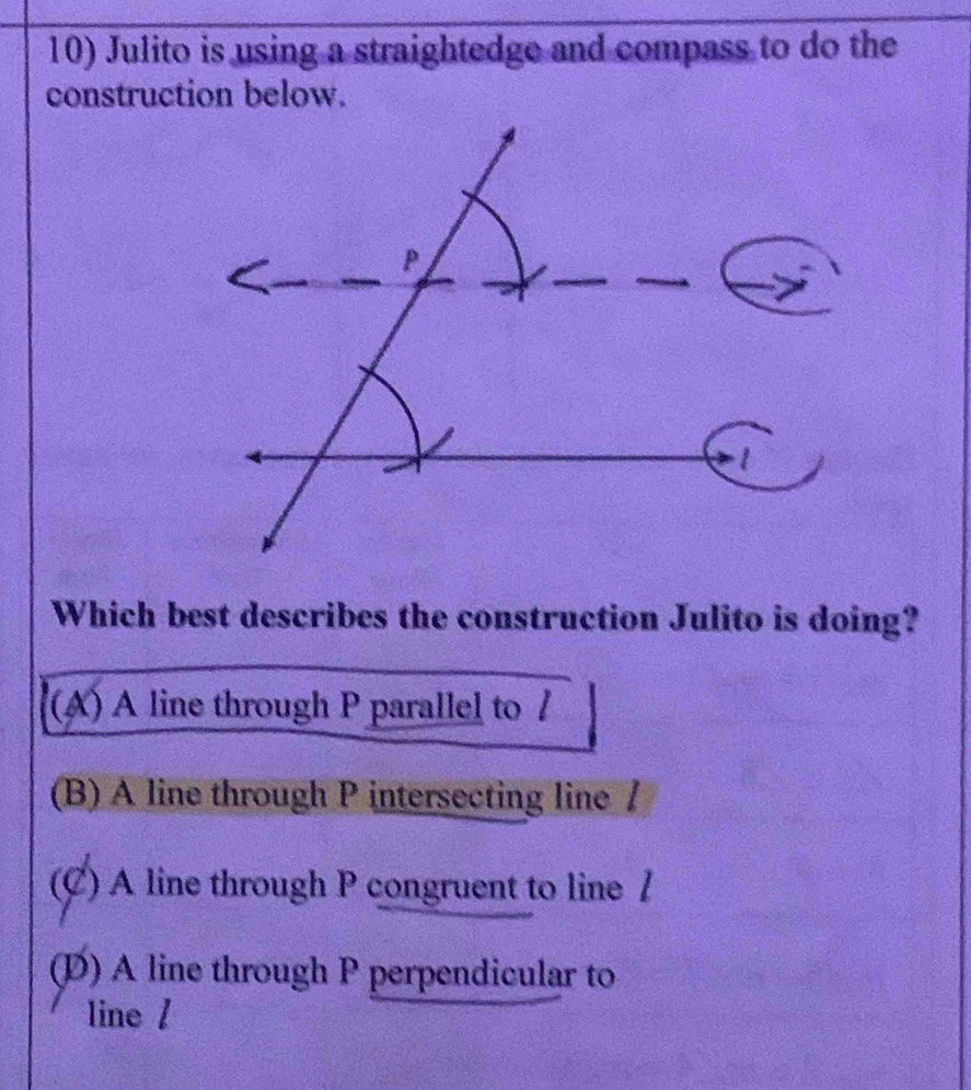 Julito is using a straightedge and compass to do the
construction below.
Which best describes the construction Julito is doing?
(A) A line through P parallel to /
(B) A line through P intersecting line /
(C) A line through P congruent to line /
(D) A line through P perpendicular to
line /