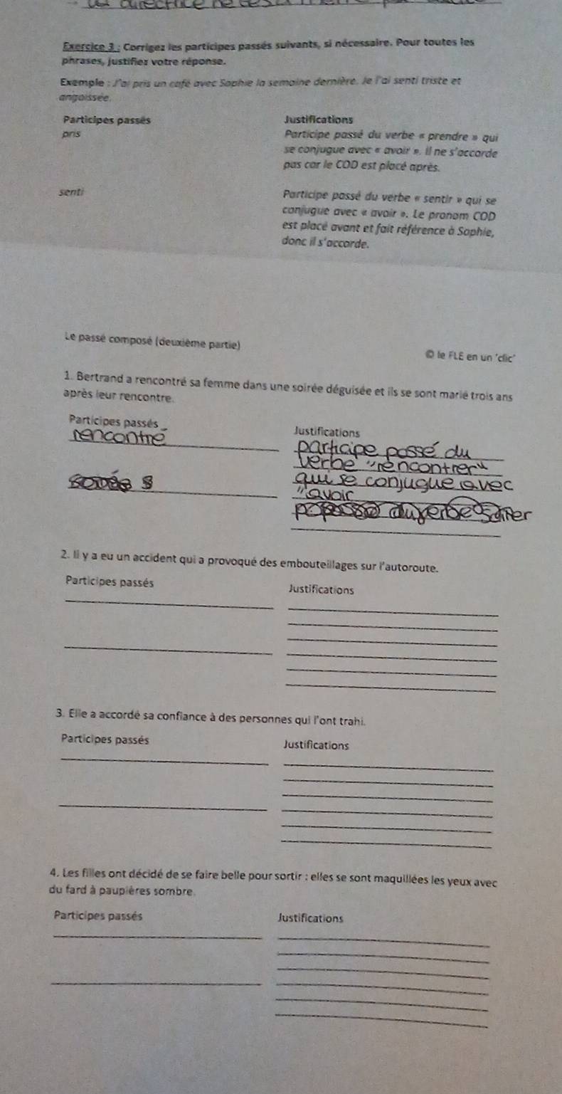 Corrigez les participes passés suivants, si nécessaire. Pour toutes les 
phrases, justifiez votre réponse. 
Exemple : l'ai pris un café avec Sophie la semaine dernière. le l'ai senti triste et 
angoissée 
Participes passes Justifications 
pris Participe passé du verbe « prendre » qui 
se conjugue avec « avoir ». il ne s'accorde 
pas car le COD est placé après. 
senti Participe passé du verbe « sentir » qui se 
canjugue avec « avoir ». Le pronom COD 
est placé avant et fait référence à Sophie, 
donc il s'accorde. 
Le passé composé (deuxième partie) le FLE en un 'clic' 
1. Bertrand a rencontré sa femme dans une soirée déguisée et ils se sont marié trois ans 
après leur rencontre. 
Participes passés Justifications 
_ 
_ 
rencontme 
_ 
_ 
_ 
_ 
sovde s 
_ 
_ 
_ 
2. Il y a eu un accident qui a provoqué des embouteillages sur l'autoroute. 
_ 
Participes passés Justifications 
_ 
_ 
_ 
_ 
_ 
_ 
_ 
3. Elle a accordé sa confiance à des personnes qui l'ont trahi. 
_ 
Participes passés Justifications 
_ 
_ 
_ 
_ 
_ 
_ 
_ 
4. Les filles ont décidé de se faire belle pour sortir : elles se sont maquillées les yeux avec 
du fard à paupières sombre. 
Participes passés Justifications 
_ 
_ 
_ 
_ 
_ 
_ 
_ 
_