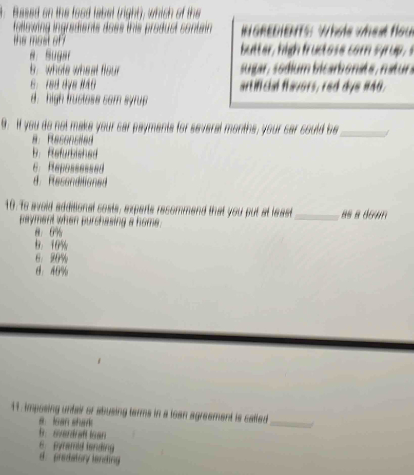 Based on the food label (right), which of the
ingradients does this product contain INGREDIENTS: Whole wheat flou
the most of ?
a. Sugar
butter, high fructose com syrup,s
b. whols wheat flou sugar, sódium bicarbonate, naturs
6：red dys II40 artificial favors, red dye 140.
d: high trustess som syrup 
9. If you do not make your car payments for several months, your car could be_
8. Reconciled
b. Refurbished
6： Repossessed
d. Recenditioned
10. To avoid additional costs, experts recommend that you put at least _as a dgun
payment when purchasing a home.
8： 0%
B： 10%
6： 20%
θ： 40%
11: imposing unfair or abusing terms in a loan agreement is called
B. lean shark
_
b： sverdraft isan
6. pyramid landing
d. predatory lending