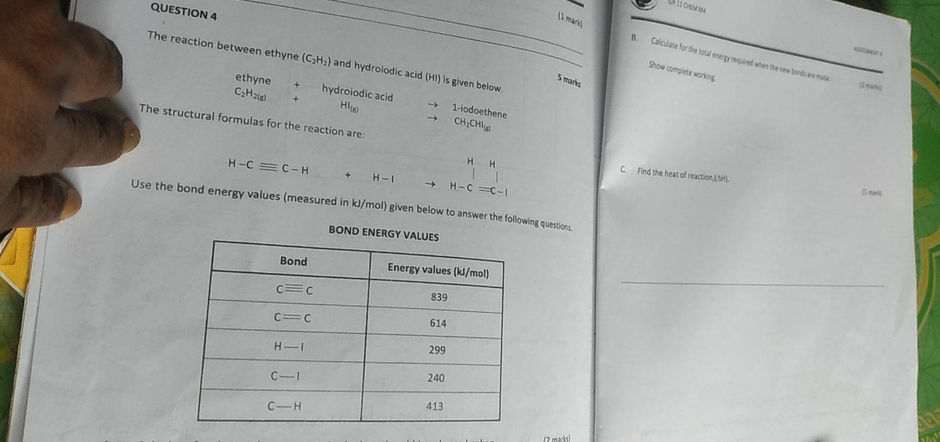 ür 11 chem m
QUESTION 4_
_
(1 mark)
4
B. Calculate for the total energy required when the new bonds are made
The reaction between ethyne (C_2H_2) and hydroiodic acid (HI) is given below.
Show complete working
5 marks
(2 maris)
ethyne + hydroiodic acid 1-iodoethene
C₂H2(8) + Hl(6)
The structural formulas for the reaction are:
CH2CHI(B)
H H
H-Cequiv C-H + H-I H-C=C-I
C. Find the heat of reaction,(AH).
(1 mark)
Use the bond energy values (measured in kJ/mol) given below to answer the following questions.
BOND 
_