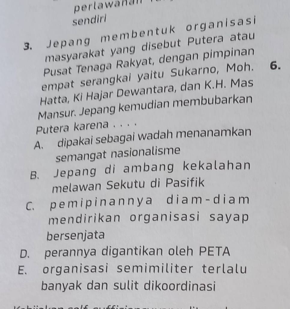 perlawanan 
sendiri
3. Jepang membentuk organisasi
masyarakat yang disebut Putera atau
Pusat Tenaga Rakyat, dengan pimpinan
empat serangkai yaitu Sukarno, Moh. 6.
Hatta, Ki Hajar Dewantara, dan K.H. Mas
Mansur. Jepang kemudian membubarkan
Putera karena . . . .
A. dipakai sebagai wadah menanamkan
semangat nasionalisme
B. Jepang di ambang kekalahan
melawan Sekutu di Pasifik
C. p e m i p i n a n n y a d i a m - d i a m
mendirikan organisasi sayap 
bersenjata
D. perannya digantikan oleh PETA
E. organisasi semimiliter terlalu
banyak dan sulit dikoordinasi