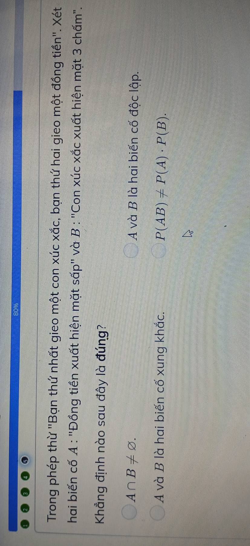 Trong phép thừ ''Bạn thứ nhất gieo một con xúc xắc, bạn thứ hai gieo một đồng tiền''. Xét
hai biến cố A : ''Đồng tiền xuất hiện mặt sấp'' và B : ''Con xúc xắc xuất hiện mặt 3 chấm".
Khẳng định nào sau đây là đúng?
A∩ B!= varnothing. A và B là hai biến cố độc lập.
A và B là hai biến cố xung khắc. P(AB)!= P(A)· P(B).