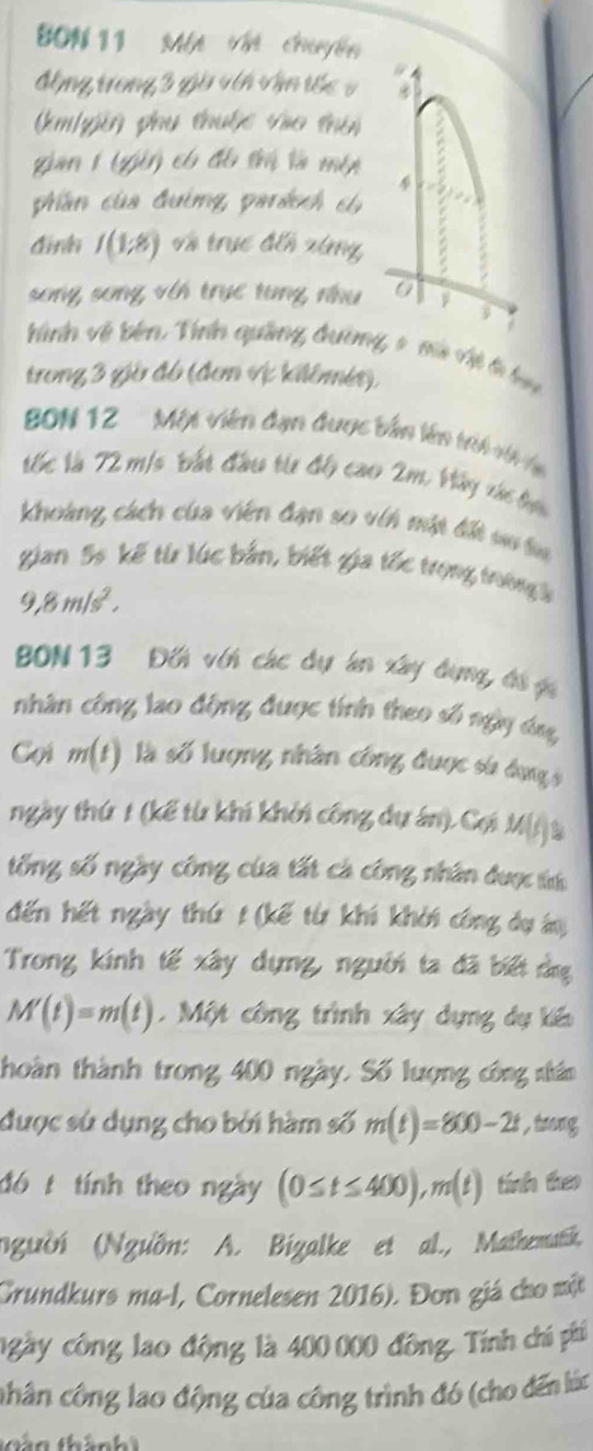 BON 11 Mộ Vn chuyến
động trong 3 giờ vên vận tốc v
(m/pên phụ thuộc vào thời
gian 1 (gên có đô trị là một
4
phần của đường, parácch có
đinln I(1;8) về trục đếh xùng
song song với trục tung nhu 0
hành về bên Vrên quảng đường, 9 mà vệ t hạn
trong 3 giờ đô (đơn vị kilômés)
BDN 12   Một viên đạn đuợc bản lên tới H 
rc là 72 m/s Vắt đầu ti độ cao 2m Vây vá bực
Khoàng cácn của viên đạn so vit một đit su ta
gian 5s kế từ lúc bản, biết gia tốc trọng trường b
9,8m/s^2,
BON 13 Đối với các dự án xây đụng, đá g
nhân công lao động được tính theo số ngày áóng
Cọi m(t) là số lượng nhân công được sử dụng s
ngày thứ 1 (kế từ khi khởi công dự án). Cợi M(i à
tổng số ngày công của tất cá công nhân được tí
đến hết ngày thứ t (kế từ khi khởi công dự án
Trong kính tế xây dựng, người ta đã biết ảng
M'(t)=m(t).  Một công trình xây dựng dự kến
thoàn thành trong 400 ngày. Số lượng công nhân
được sử dụng cho bởi hàm số m(t)=800-2t , trong
đó t tính theo ngày (0≤ t≤ 400),m(t) tính theo
(người (Ngưồn: A. Bizalke et al., Mathematk,
Grundkurs ma-l, Cornelesen 2016). Đơn giá cho một
ngày công lao động là 400 000 đồng, Tính chí phí
chân công lao động của công trình đó (cho đến lúc
hán thành