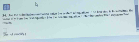 Use the substitution method to solve the system of equations. The first step is to substitute the 
value of y from the first equation into the second equation. Enter the unsimplified equation that 
results. 
(Do not simplify.)