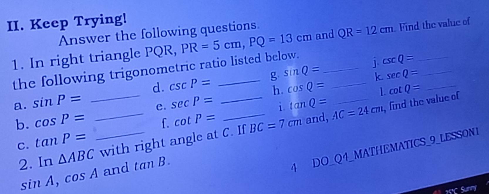 Keep Trying! 
Answer the following questions 
1. In right triangle PQR, PR=5cm, PQ=13cm and_ QR=12cm Find the value of 
the following trigonometric ratio listed below._ 
j csc Q=
g sin Q=
d. csc P= cos Q=
k sec Q= _ 
_ 
h. 
1. cot Q= _ 
_ 
a. sin P= sec P= _ tan Q= _, find the value of 
e. 
i. 
b. cos P= f. cot P=
_and, AC=24cm
C. tan P=
2. In △ ABC _ with right angle at C. If BC=7cm
sin A, cos A and tan B. 
4 DO_Q4_MATHEMATICS_9_LESSON1 
unny