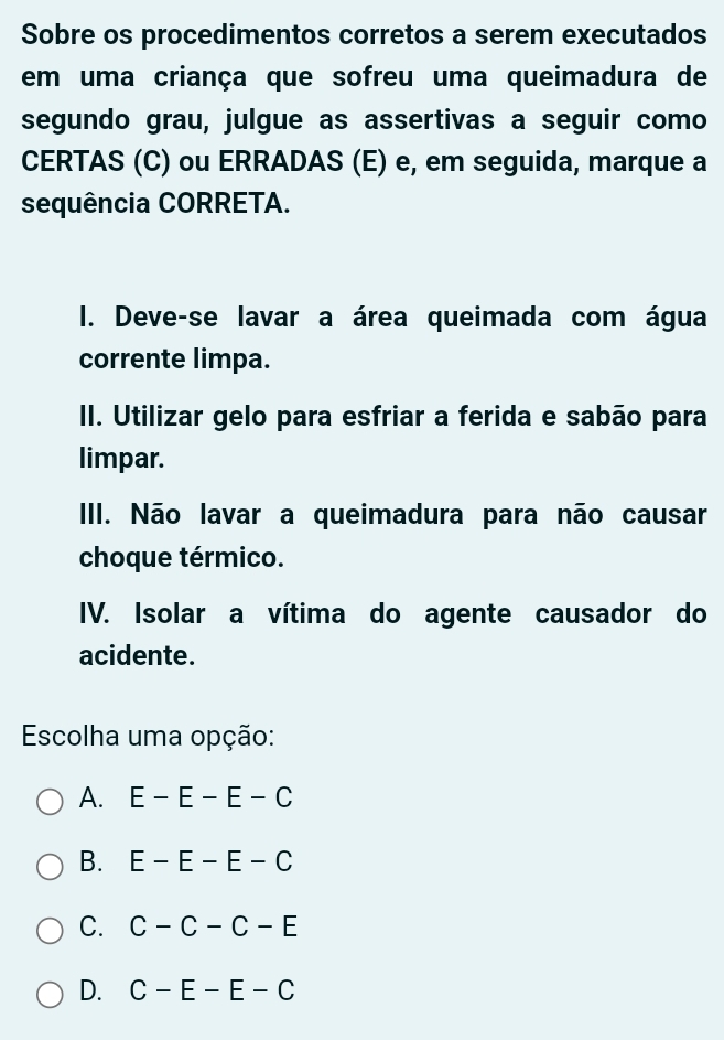 Sobre os procedimentos corretos a serem executados
em uma criança que sofreu uma queimadura de
segundo grau, julgue as assertivas a seguir como
CERTAS (C) ou ERRADAS (E) e, em seguida, marque a
sequência CORRETA.
I. Deve-se lavar a área queimada com água
corrente limpa.
II. Utilizar gelo para esfriar a ferida e sabão para
limpar.
III. Não lavar a queimadura para não causar
choque térmico.
IV. Isolar a vítima do agente causador do
acidente.
Escolha uma opção:
A. E-E-E-C
B. E-E-E-C
C. C-C-C-E
D. C-E-E-C