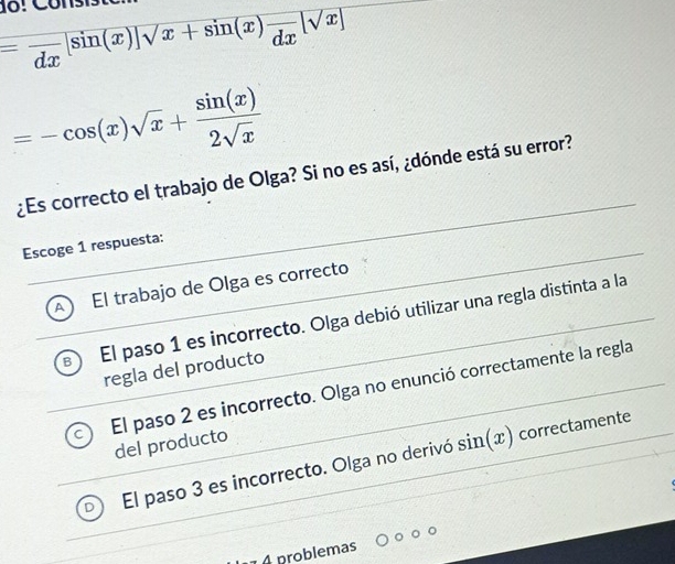 =frac dx[sin (x)]sqrt(x+sin (x))frac dx[sqrt(x)]
=-cos (x)sqrt(x)+ sin (x)/2sqrt(x) 
¿Es correcto el trabajo de Olga? Si no es así, ¿dónde está su error?
Escoge 1 respuesta:
A El trabajo de Olga es correcto
El paso 1 es incorrecto. Olga debió utilizar una regla distinta a la
regla del producto
El paso 2 es incorrecto. Olga no enunció correctamente la regla
del producto
El paso 3 es incorrecto. Olga no derivó sin (x) correctamente
A problemas