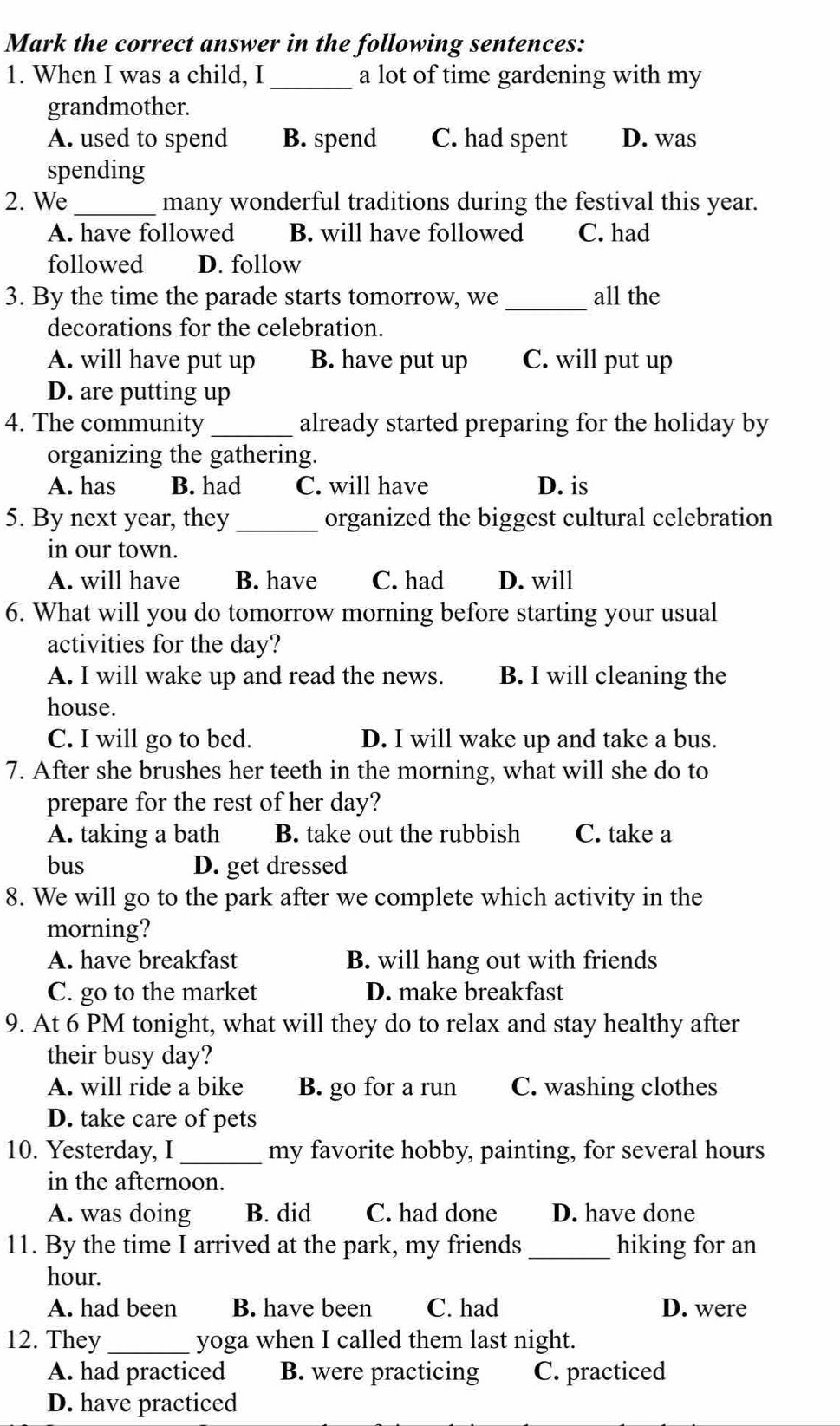 Mark the correct answer in the following sentences:
1. When I was a child, I_ a lot of time gardening with my
grandmother.
A. used to spend B. spend C. had spent D. was
spending
2. We _many wonderful traditions during the festival this year.
A. have followed B. will have followed C. had
followed D. follow
_
3. By the time the parade starts tomorrow, we all the
decorations for the celebration.
A. will have put up B. have put up C. will put up
D. are putting up
4. The community _already started preparing for the holiday by
organizing the gathering.
A. has B. had C. will have D. is
5. By next year, they _organized the biggest cultural celebration
in our town.
A. will have B. have C. had D. will
6. What will you do tomorrow morning before starting your usual
activities for the day?
A. I will wake up and read the news. B. I will cleaning the
house.
C. I will go to bed. D. I will wake up and take a bus.
7. After she brushes her teeth in the morning, what will she do to
prepare for the rest of her day?
A. taking a bath B. take out the rubbish C. take a
bus D. get dressed
8. We will go to the park after we complete which activity in the
morning?
A. have breakfast B. will hang out with friends
C. go to the market D. make breakfast
9. At 6 PM tonight, what will they do to relax and stay healthy after
their busy day?
A. will ride a bike B. go for a run C. washing clothes
D. take care of pets
_
10. Yesterday, I my favorite hobby, painting, for several hours
in the afternoon.
A. was doing B. did C. had done D. have done
_
11. By the time I arrived at the park, my friends hiking for an
hour.
A. had been B. have been C. had D. were
12. They _yoga when I called them last night.
A. had practiced B. were practicing C. practiced
D. have practiced