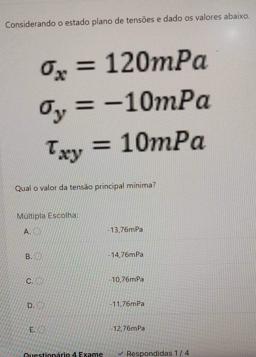 Considerando o estado plano de tensões e dado os valores abaixo.
sigma _x=120mPa
sigma _y=-10mPa
tau _xy=10mPa
Qual o valor da tensão principal mínima?
Múltipla Escolha:
A. -13,76mPa
B. -14,76mPa
C. -10,76mPa
D. -11,76mPa
E. -12,76mPa
Questionário 4 Exame Respondidas 1 / 4