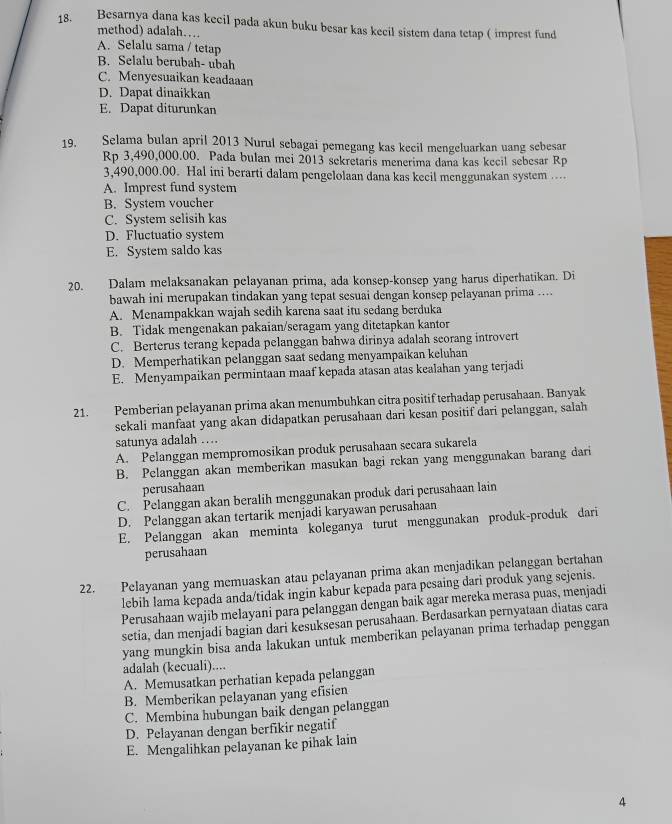 Besarnya dana kas kecil pada akun buku besar kas kecil sistem dana tetap ( imprest fund
method) adalah…
A. Selalu sama / tetap
B. Selalu berubah- ubah
C. Menyesuaikan keadaaan
D. Dapat dinaikkan
E. Dapat diturunkan
19. Selama bulan april 2013 Nurul sebagai pemegang kas kecil mengeluarkan uang sebesar
Rp 3,490,000.00. Pada bulan mei 2013 sekretaris menerima dana kas kecil sebesar Rp
3,490,000.00. Hal ini berarti dalam pengelolaan dana kas kecil menggunakan system ...
A. Imprest fund system
B. System voucher
C. System selisih kas
D. Fluctuatio system
E. System saldo kas
20. Dalam melaksanakan pelayanan prima, ada konsep-konsep yang harus diperhatikan. Di
bawah ini merupakan tindakan yang tepat sesuai dengan konsep pelayanan prima ....
A. Menampakkan wajah sedih karena saat itu sedang berduka
B. Tidak mengenakan pakaian/seragam yang ditetapkan kantor
C. Berterus terang kepada pelanggan bahwa dirinya adalah seorang introvert
D. Memperhatikan pelanggan saat sedang menyampaikan keluhan
E. Menyampaikan permintaan maaf kepada atasan atas kealahan yang terjadi
21. Pemberian pelayanan prima akan menumbuhkan citra positif terhadap perusahaan. Banyak
sekali manfaat yang akan didapatkan perusahaan dari kesan positif dari pelanggan, salah
satunya adalah …
A. Pelanggan mempromosikan produk perusahaan secara sukarela
B. Pelanggan akan memberikan masukan bagi rekan yang menggunakan barang dari
perusahaan
C. Pelanggan akan beralih menggunakan produk dari perusahaan lain
D. Pelanggan akan tertarik menjadi karyawan perusahaan
E. Pelanggan akan meminta koleganya turut menggunakan produk-produk dari
perusahaan
22. Pelayanan yang memuaskan atau pelayanan prima akan menjadikan pelanggan bertahan
lebih lama kepada anda/tidak ingin kabur kepada para pesaing dari produk yang sejenis.
Perusahaan wajib melayani para pelanggan dengan baik agar mereka merasa puas, menjadi
setia, dan menjadi bagian dari kesuksesan perusahaan. Berdasarkan pernyataan diatas cara
yang mungkin bisa anda lakukan untuk memberikan pelayanan prima terhadap penggan
adalah (kecuali)....
A. Memusatkan perhatian kepada pelanggan
B. Memberikan pelayanan yang efisien
C. Membina hubungan baik dengan pelanggan
D. Pelayanan dengan berfikir negatif
E. Mengalihkan pelayanan ke pihak lain
4