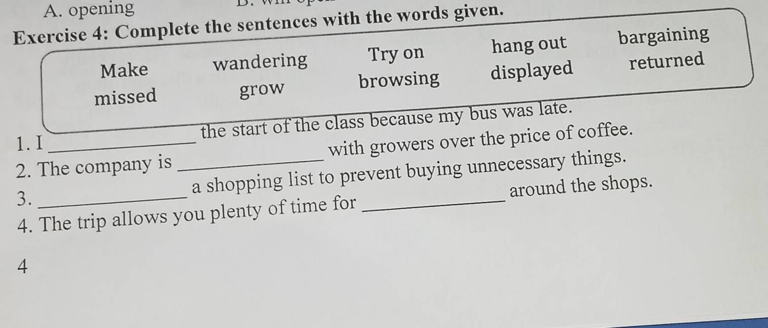 opening D. 
Exercise 4: Complete the sentences with the words given. 
Make wandering Try on hang out bargaining 
missed grow browsing displayed returned 
the start of the class because my bus was late. 
1. I 
2. The company is _with growers over the price of coffee. 
a shopping list to prevent buying unnecessary things. 
3._ 
4. The trip allows you plenty of time for _around the shops. 
4