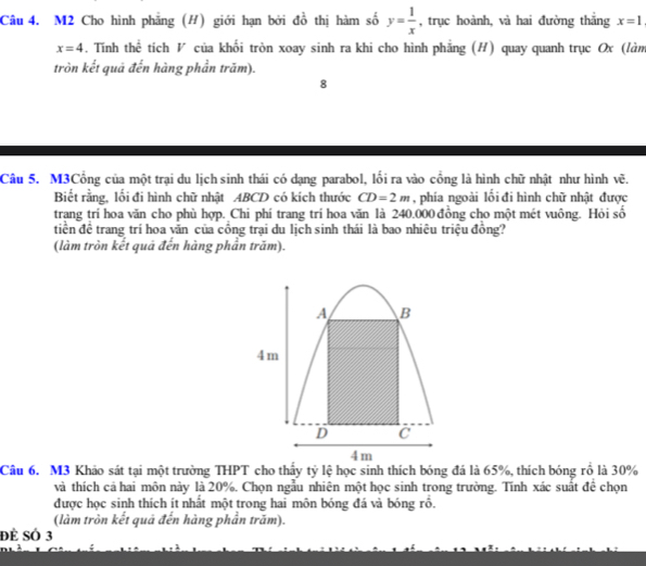 M2 Cho hình phẳng (H) giới hạn bởi đồ thị hàm số y= 1/x  , trục hoành, và hai đường thắng x=1
x=4 -. Tính thể tích V của khối tròn xoay sinh ra khi cho hình phẳng (H) quay quanh trục Ox (làm 
tròn kết quả đến hàng phần trăm). 
8 
Câu 5. M3Cổng của một trại du lịch sinh thái có dạng parabol, lối ra vào cổng là hình chữ nhật như hình vẽ. 
Biết rằng, lối đi hình chữ nhật ABCD có kích thước CD=2m phía ngoài lối đi hình chữ nhật được 
trang trí hoa văn cho phù hợp. Chi phí trang trí hoa văn là 240.000 đồng cho một mét vuông. Hỏi số 
tiền để trang trí hoa văn của công trại du lịch sinh thái là bao nhiêu triệu đồng? 
(làm tròn kết quả đến hàng phần trăm). 
Câu 6. M3 Khảo sát tại một trường THPT cho thấy tỷ lệ học sinh thích bóng đá là 65%, thích bóng rồ là 30%
và thích cả hai môn này là 20%. Chọn ngẫu nhiên một học sinh trong trường. Tính xác suất để chọn 
được học sinh thích ít nhất một trong hai môn bóng đá và bóng rồ. 
(làm tròn kết quá đến hàng phần trăm). 
đẻ SÓ 3