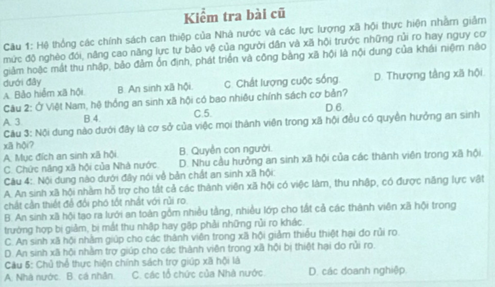 Kiểm tra bài cũ
Câu 1: Hệ thống các chính sách can thiệp của Nhà nước và các lực lượng xã hội thực hiện nhằm giảm
mức độ nghèo đói, nâng cao năng lực tự bảo vệ của người dân và xã hội trước những rủi ro hay nguy cơ
giảm hoặc mất thu nhập, bảo đảm ổn định, phát triển và công bằng xã hội là nội dung của khái niệm nào
dưới đây C. Chất lượng cuộc sống D. Thượng tầng xã hội.
A. Bảo hiểm xã hội B. An sinh xã hội,
Câu 2: Ở Việt Nam, hệ thống an sinh xã hội có bao nhiệu chính sách cơ bản?
D.6.
A. 3 B.4. C.5.
Câu 3: Nội dung nào dưới đây là cơ sở của việc mọi thành viên trong xã hội đều có quyền hưởng an sinh
xã hội?
A. Mục đích an sinh xã hội. B. Quyền con người.
C. Chức năng xã hội của Nhà nước D. Nhu cầu hưởng an sinh xã hội của các thành viên trong xã hội,
Câu 4:. Nội dung nào dưới đây nói về bản chất an sinh xã hội:
A. An sinh xã hội nhằm hỗ trợ cho tất cả các thành viên xã hội có việc làm, thu nhập, có được năng lực vật
chất cần thiết đễ đổi phó tốt nhất với rủi ro.
B. An sinh xã hội tạo ra lưới an toàn gồm nhiều tầng, nhiều lớp cho tất cả các thành viên xã hội trong
trường hợp bị giảm, bị mất thu nhập hay gặp phải những rủi ro khác.
C. An sinh xã hội nhằm giúp cho các thành viên trong xã hội giảm thiểu thiệt hai do rủi ro.
D. An sinh xã hội nhằm trợ giúp cho các thành viên trong xã hội bị thiệt hại do rủi ro.
Câu 5: Chủ thể thực hiện chính sách trợ giúp xã hội là
A. Nhà nước. B. cá nhân. C. các tổ chức của Nhà nước. D. các doanh nghiệp.