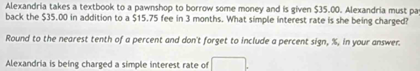 Alexandria takes a textbook to a pawnshop to borrow some money and is given $35.00. Alexandria must pa 
back the $35.00 in addition to a $15.75 fee in 3 months. What simple interest rate is she being charged? 
Round to the nearest tenth of a percent and don't forget to include a percent sign, %, in your answer. 
Alexandria is being charged a simple interest rate of