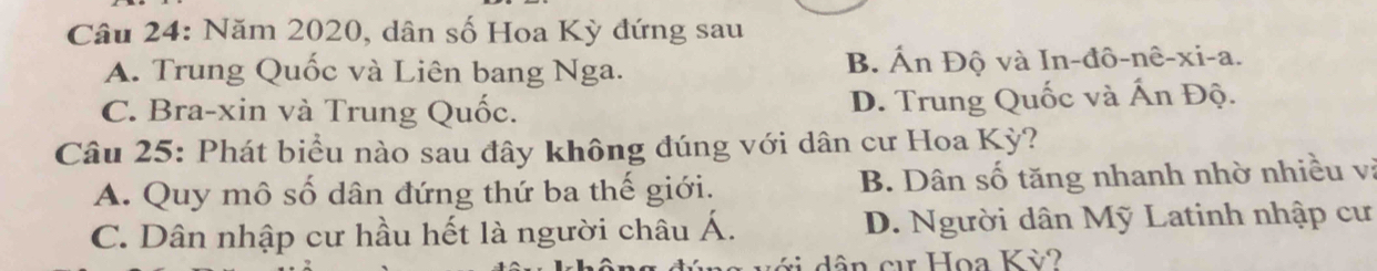 Năm 2020, dân số Hoa Kỳ đứng sau
A. Trung Quốc và Liên bang Nga. B. Ấn Độ và In-đô-nê-xi-a.
C. Bra-xin và Trung Quốc. D. Trung Quốc và Ấn Độ.
Câu 25: Phát biểu nào sau đây không đúng với dân cư Hoa Kỳ?
A. Quy mô số dân đứng thứ ba thế giới. B. Dân số tăng nhanh nhờ nhiều vị
C. Dân nhập cư hầu hết là người châu Á. D. Người dân Mỹ Latinh nhập cư
v i dân c Họa Kỳ?