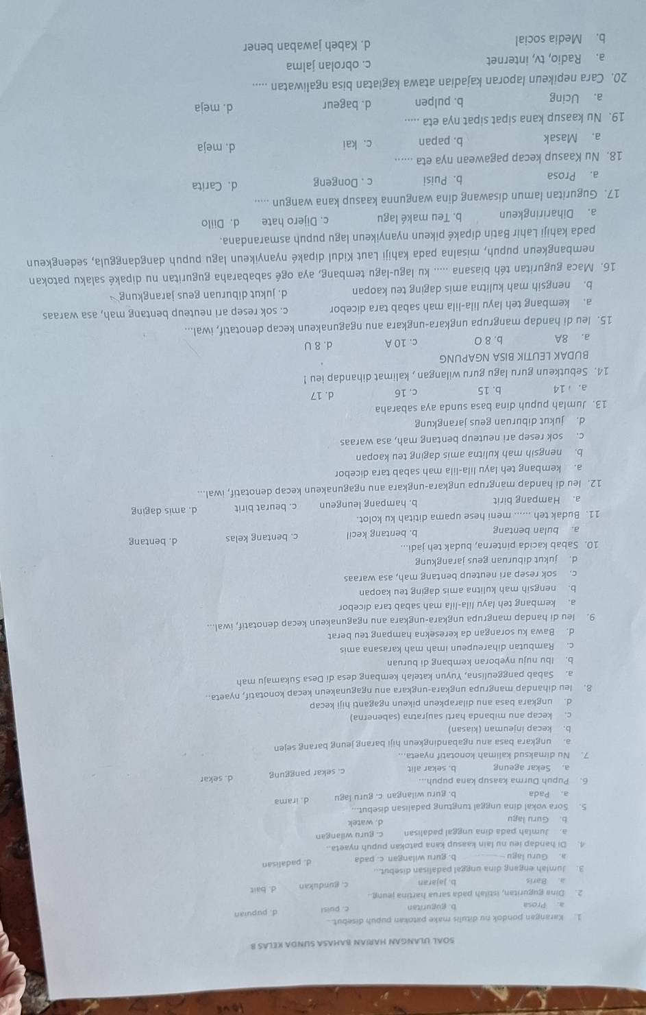 SOAL ULANGAN HARIAN BAHASA SUNDA KELAS B
1. Karangan pondok nu ditulis make patokan pupuh disebut...
a. Prosa b. guguritan c. puis! d. pupuian
2. Dina guguritan, istilah pada sarua hartina jeung.
a. Baris b. jajaran c. gundukan d. bait
3. Jumlah engang dina unggal padalisan disebut...
a. Guru lagu - b. guru wilangan c. pada d. padalisan
4. Di handap ieu nu lain kaasup kana patokan pupuh nyaeta..
a. Jumlah pada dina unggal padalisan c. guru wilangan
b. Guru lagu d. watek
5. Sora vokal dina unggal tungtung padalisan disebut...
a. Pada b. guru wilangan c. guru lagu d. irama
6. Pupuh Durma kaasup kana pupuh...
a. Sekar ageung b. sekar alit c. sekar panggung d. sekar
7. Nu dimaksud kalimah konotatif nyaeta...
a. ungkara basa anu ngabandingkeun hiji barang jeung barang sejen
b. kecap injeuman (kiasan)
c. kecap anu mibanda harti saujratna (sabenerna)
d. ungkara basa anu dilarapkeun pikeun ngaganti hiji kecap
8. leu dihandap mangrupa ungkara-ungkara anu ngagunakeun kecap konotatif, nyaeta.
a. Sabab panggeulisna, Yuyun katelah kembang desa di Desa Sukamaju mah
b. Ibu nuju nyeboran kembang di buruan
c. Rambutan dihareupeun imah mah karasana amis
d. Bawa ku sorangan da keresekna hampang teu berat
9. leu di handap mangrupa ungkara-ungkara anu ngagunakeun kecap denotatif, iwal...
a. kembang teh layu lila-lila mah sabab tara dicebor
b. nengsih mah kulitna amis daging teu kaopan
c. sok resep ari neuteup bentang mah, asa waraas
d. jukut diburuan geus jarangkung
10. Sabab kacida pinterna, budak teh jadi... d. bentang
a. bulan bentang b. bentang kecil c. bentang kelas
11. Budak teh ...... meni hese upama dititah ku kolot.
a. Hampang birit b. hampang leungeun c. beurat birit d. amis daging
12. leu di handap mangrupa ungkara-ungkara anu ngagunakeun kecap denotatif, iwal...
a. kembang teh layu lila-lila mah sabab tara dicebor
b. nengsih mah kulitna amis daging teu kaopan
c. sok resep ari neuteup bentang mah, asa waraas
d. jukut diburuan geus jarangkung
13. Jumlah pupuh dina basa sunda aya sabaraha
a. 14 b. 15 c. 16 d. 17
14. Sebutkeun guru lagu guru wilangan , kalimat dihandap ieu !
BUDAK LEUTIK BISA NGAPUNG
a. 8A b. 8 0 c. 10 A d. 8 U
15. leu di handap mangrupa ungkara-ungkara anu ngagunakeun kecap denotatif, iwal...
a. kembang teh layu lila-lila mah sabab tara dicebor c. sok resep ari neuteup bentang mah, asa waraas
b. nengsih mah kulitna amis daging teu kaopan d. jukut diburuan geus jarangkung  
16. Maca guguritan téh biasana ..... ku lagu-lagu tembang, aya ogé sababaraha guguritan nu dipaké salaku patokan
nembangkeun pupuh, misalna pada kahiji Laut Kidul dipaké nyanyikeun lagu pupuh dangdanggula, sedengkeun
pada kahiji Lahir Batin dipaké pikeun nyanyikeun lagu pupuh asmarandana.
a. Dihariringkeun b. Teu maké lagu c. Dijero hate d. Diilo
17. Guguritan lamun disawang dina wangunna kaasup kana wangun .....
a. Prosa b. Puisi c . Dongeng d. Carita
18. Nu Kaasup kecap pagawean nya eta ......
a. Masak b. papan c. kai d. meja
19. Nu kaasup kana sipat sipat nya eta .....
a. Ucing b. pulpen d. bageur d. meja
20. Cara nepikeun laporan kajadian atawa kagiatan bisa ngaliwatan .....
a. Radio, tv, internet c. obrolan jalma
b. Media social d. Kabeh jawaban bener