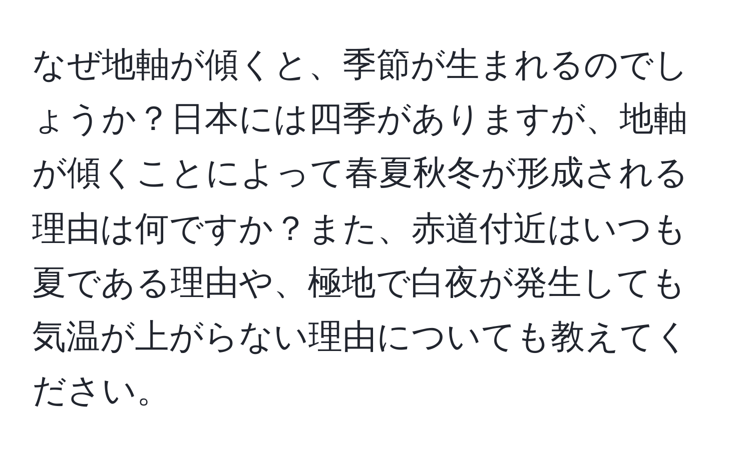 なぜ地軸が傾くと、季節が生まれるのでしょうか？日本には四季がありますが、地軸が傾くことによって春夏秋冬が形成される理由は何ですか？また、赤道付近はいつも夏である理由や、極地で白夜が発生しても気温が上がらない理由についても教えてください。