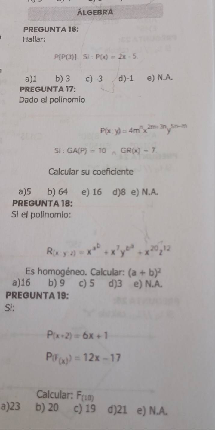 ÁLGEBRA
PREGUNTA 16:
Hallar:
P[P(3)].Si: P(x)=2x-5.
a) 1 b) 3 c) -3 d) -1 e) N.A.
PREGUNTA 17:
Dado el polinomio
P(x:y)=4m^nx^(2m+3n)y^(5n-m)
Si: GA(P)=10, GRGR(x)=7. 
Calcular su coeficiente
a) 5 b) 64 e) 16 d) 8 e) N.A.
PREGUNTA18:
Sí el polinomio:
R(x· y· z)=x^(a^b)+x^7y^(b^3)+x^(20)z^(12)
Es homogéneo. Calcular: (a+b)^2
a) 16 b) 9 c) 5 d) 3 e) N.A.
PREGUNTA 19:
Si:
P(x+2)=6x+1
P(F_(x))=12x-17
Calcular: F_(10)
a) 23 b) 20 c) 19 d) 21 e) N.A.