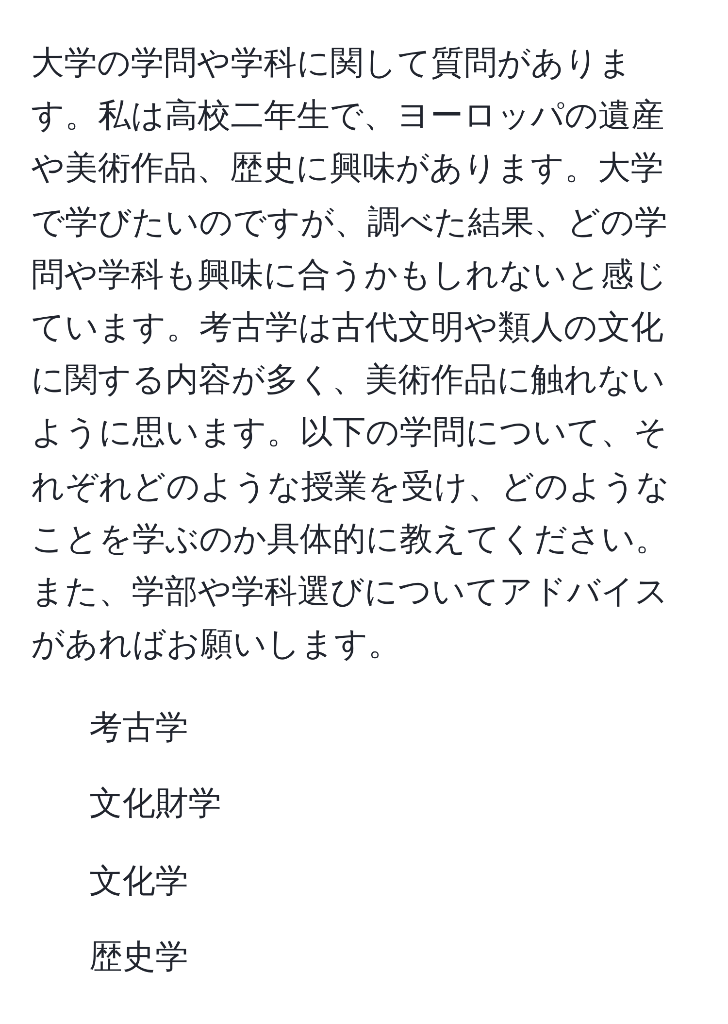 大学の学問や学科に関して質問があります。私は高校二年生で、ヨーロッパの遺産や美術作品、歴史に興味があります。大学で学びたいのですが、調べた結果、どの学問や学科も興味に合うかもしれないと感じています。考古学は古代文明や類人の文化に関する内容が多く、美術作品に触れないように思います。以下の学問について、それぞれどのような授業を受け、どのようなことを学ぶのか具体的に教えてください。また、学部や学科選びについてアドバイスがあればお願いします。  
- 考古学  
- 文化財学  
- 文化学  
- 歴史学