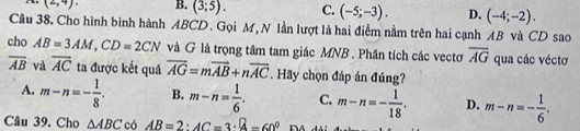 (2,4). B. (3;5). C. (-5;-3). D. (-4;-2). 
Câu 38. Cho hình bình hành ABCD. Gọi M, N lần lượt là hai điểm nằm trên hai cạnh AB và CD sao
cho AB=3AM, CD=2CN và G là trọng tâm tam giác MNB. Phân tích các vectơ overline AG qua các véctơ
overline AB và overline AC ta được kết quả overline AG=moverline AB+noverline AC. Hãy chọn đáp án đúng?
A. m-n=- 1/8 . B. m-n= 1/6 . C. m-n=- 1/18 . D. m-n=- 1/6 . 
Câu 39. Cho △ ABC có AB=2 : AC=3· 8-60°