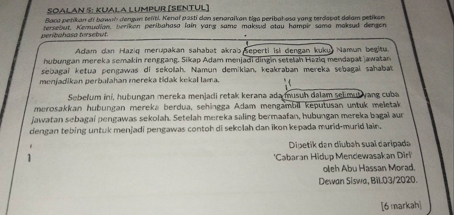 SOALAN 5: KUALA LUMPUR [SENTUL] 
Baca petikan di bawah dengan teliti. Kenal pasti dan senaraikan tiga peribah asa yang terdapat dalam petikan 
tersebut. Kemudian, berikan peribahasa lain yang sama maksud atau hampir sama maksud dengan 
peribahasa tersebut. 
Adam dan Haziq merupakan sahabat akrab seperti isi dengan kuku Namun begitu 
hubungan mereka semakin renggang. Sikap Adam menjadi dingin setelah Haziq mendapat jawatan 
sebagai ketua pengawas di sekolah. Namun demikian, keakraban mereka sebagai sahabat 
menjadikan perbalahan mereka tidak kekal lama. 
Sebelum ini, hubungan mereka menjadi retak kerana ada musuh dalam selimut yang cuba 
merosakkan hubungan mereka berdua, sehingga Adam mengambil keputusan untuk meletak 
jawatan sebagai pengawas sekolah. Setelah mereka saling bermaafan, hubungan mereka bagai aur 
dengan tebing untuk menjadi pengawas contoh di sekolah dan ikon kepada murid-murid lain. 
Dipetik dan diubah suai daripada 
'Cabaran Hidup Mendewasakan Diri' 
oleh Abu Hassan Morad, 
Dewan Siswa, Bil.03/2020. 
[6 markah]