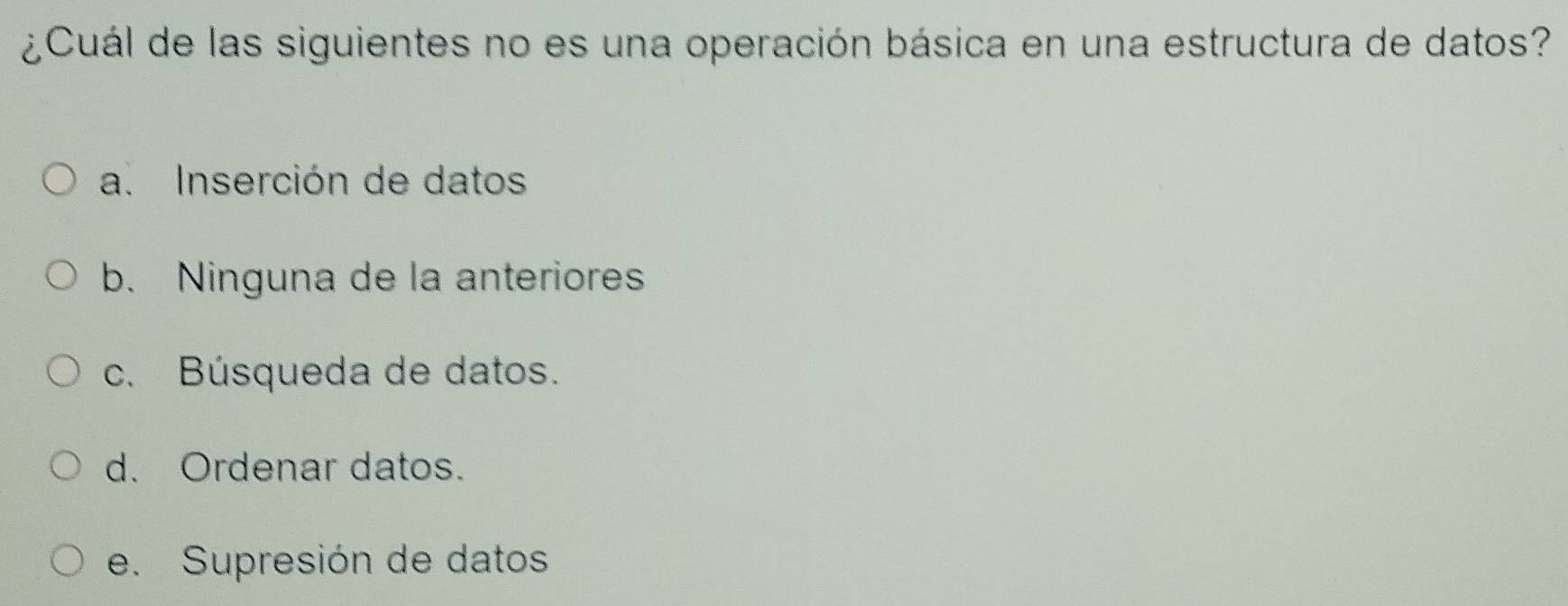 ¿Cuál de las siguientes no es una operación básica en una estructura de datos?
a. Inserción de datos
b. Ninguna de la anteriores
c. Búsqueda de datos.
d. Ordenar datos.
e. Supresión de datos