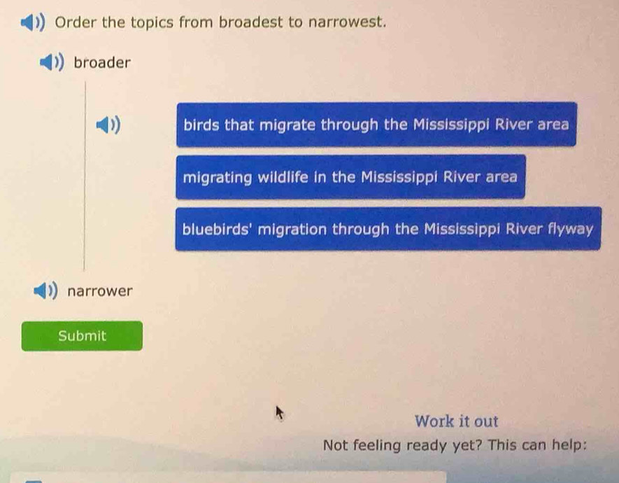 Order the topics from broadest to narrowest. 
broader 
birds that migrate through the Mississippi River area 
migrating wildlife in the Mississippi River area 
bluebirds' migration through the Mississippi River flyway 
narrower 
Submit 
Work it out 
Not feeling ready yet? This can help: