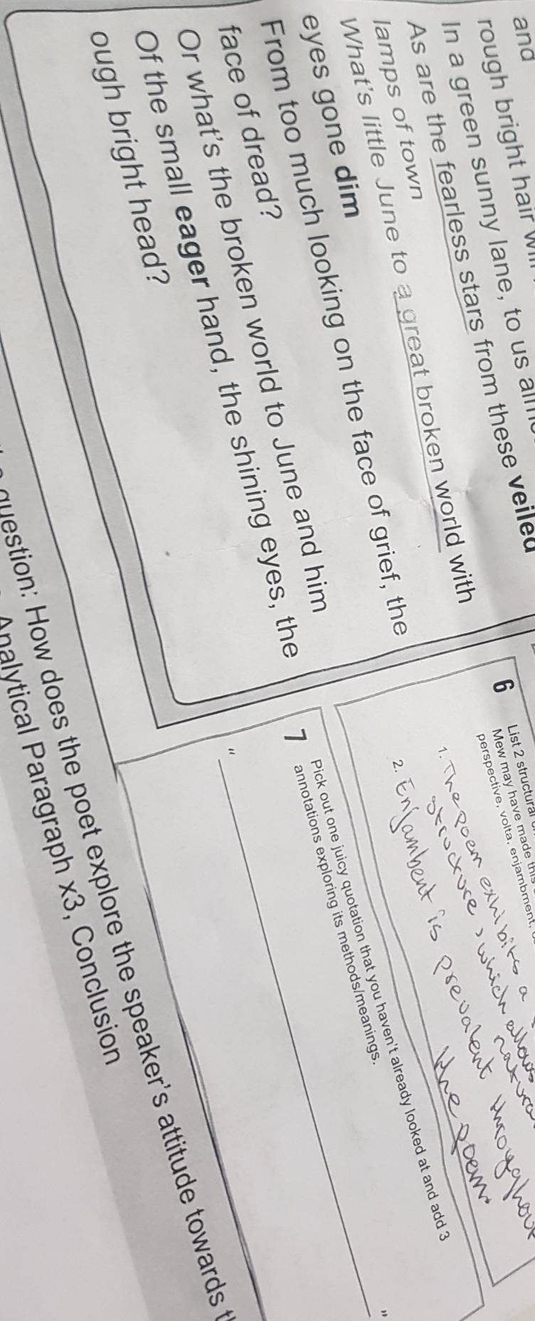 and 
6 List 2 structural 
Mew may have made th 
rough bright hair W 
perspective, volta, enjambment, 
In a green sunny lane, to us all 
As are the fearless stars from these veile 
1. 
What's little June to a great broken world with 
lamps of town 
From too much looking on the face of grief, the_ 
2. 
Pick out one juicy quotation that you haven't already looked at and add? 
7 annotations exploring its methods/meanings 
eyes gone dim 
Or what's the broken world to June and him 
face of dread? 
“ 
Of the small eager hand, the shining eyes, the 
ough bright head? 
question: How does the poet explore the speaker's attitude towards 
nalytical Paragraph * 3 , Conclusion