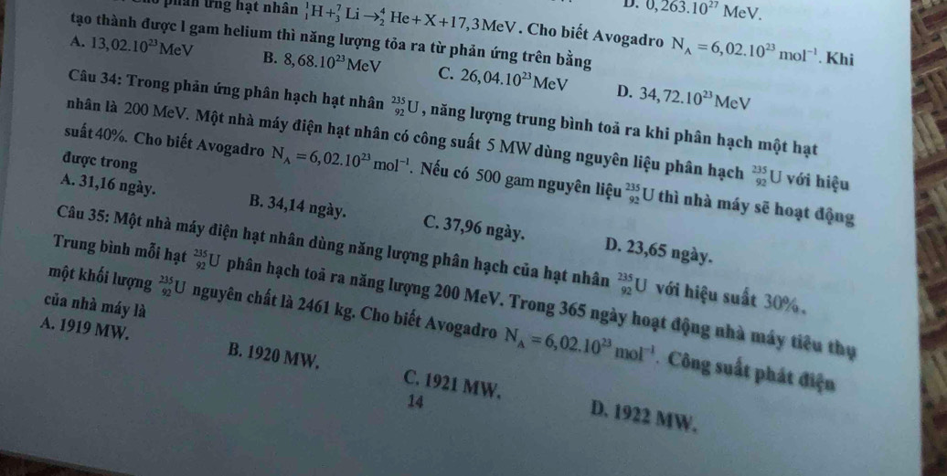 D. 0,263.10^(27)MeV
3  phân ứng hạt nhân _1^(1H+_3^7Lito _2^4He+X+17,3MeV. Cho biết Avogadro N_A)=6,02.10^(23)mol^(-1)
tạo thành được l gam helium thì năng lượng tỏa ra từ phản ứng trên bằng
. Khi
A. 13,02.10^(23)MeV B. 8,68.10^(23)MeV C. 26,04.10^(23)MeV 34,72.10^(23)MeV
D.
Câu 34: Trong phản ứng phân hạch hạt nhân _(92)^(235)U , năng lượng trung bình toả ra khi phân hạch một hạt
nhân là 200 MeV. Một nhà máy điện hạt nhân có công suất 5 MW dùng nguyên liệu phân hạch _(92)^(235)U với hiệu
được trong
suất 40%. Cho biết Avogadro N_A=6,02.10^(23)mol^(-1). Nếu có 500 gam nguyên liệu _(92)^(235)U thì nhà máy sẽ hoạt động
A. 31,16 ngày. B. 34,14 ngày. C. 37,96 ngày. D. 23,65 ngày.
Câu 35: Một nhà máy diện hạt nhân dùng năng lượng phân hạch của hạt nhân _(92)^(235)U với hiệu suất 30%.
Trung bình mỗi hạt _(92)^(235)U phân hạch toả ra năng lượng 200 MeV. Trong 365 ngày hoạt động nhà máy tiểu thụ
của nhà máy là
một khối lượng _(92)^(235)U nguyên chất là 2461 kg. Cho biết Avogadro N_A=6,02.10^(23)mol^(-1) Công suất phát điện
A. 1919 MW. B. 1920 MW. C. 1921 MW.
14
D. 1922 MW.