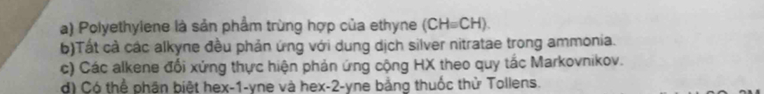 a) Polyethylene là sản phẩm trùng hợp của ethyne (CHequiv CH).
b)Tất cả các alkyne đều phản ứng với dung dịch silver nitratae trong ammonia.
c) Các alkene đổi xứng thực hiện phản ứng cộng HX theo quy tắc Markovnikov.
d) Có thể phân biệt hex-1-yne và hex -2 -yne bằng thuốc thử Tollens.