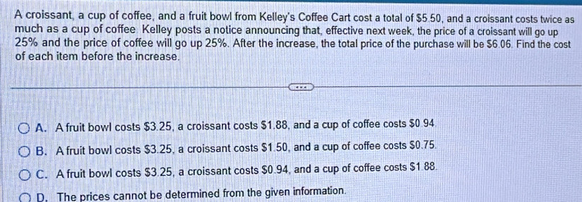 A croissant, a cup of coffee, and a fruit bowl from Kelley's Coffee Cart cost a total of $5.50, and a croissant costs twice as
much as a cup of coffee Kelley posts a notice announcing that, effective next week, the price of a croissant will go up
25% and the price of coffee will go up 25%. After the increase, the total price of the purchase will be $6.06. Find the cost
of each item before the increase.
A. A fruit bowl costs $3.25, a croissant costs $1.88, and a cup of coffee costs $0.94
B. A fruit bowl costs $3.25, a croissant costs $1.50, and a cup of coffee costs $0.75.
C. A fruit bowl costs $3.25, a croissant costs $0.94, and a cup of coffee costs $1.88.
D. The prices cannot be determined from the given information.