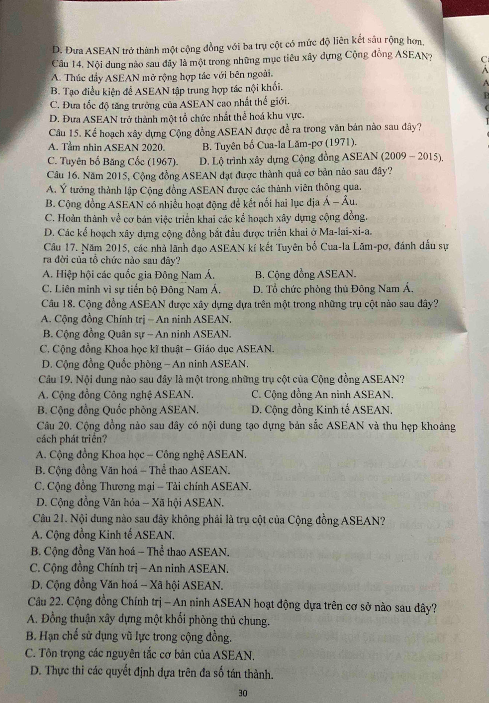 D. Đưa ASEAN trở thành một cộng đồng với ba trụ cột có mức độ liên kết sâu rộng hơn
Câu 14. Nội dung nào sau đây là một trong những mục tiêu xây dựng Cộng đồng ASEAN? C
A. Thúc đầy ASEAN mở rộng hợp tác với bên ngoài. Á
B. Tạo điều kiện để ASEAN tập trung hợp tác nội khối.
A
P
C. Đưa tốc độ tăng trưởng của ASEAN cao nhất thế giới.
D. Đưa ASEAN trở thành một tổ chức nhất thể hoá khu vực.
Câu 15. Kể hoạch xây dựng Cộng đồng ASEAN được đề ra trong văn bản nào sau đây?
A. Tầm nhìn ASEAN 2020. B. Tuyên bố Cua-la Lăm-pơ (1971).
C. Tuyên bố Băng Cốc (1967). D. Lộ trình xây dựng Cộng đồng ASEAN (2009 - 2015).
Câu 16. Năm 2015, Cộng đồng ASEAN đạt được thành quả cơ bản nào sau đây?
A. Ý tưởng thành lập Cộng đồng ASEAN được các thành viên thông qua.
B. Cộng đồng ASEAN có nhiều hoạt động đề kết nối hai lục địa Á -hat Al 1.
C. Hoàn thành về cơ bản việc triển khai các kế hoạch xây dựng cộng đồng.
D. Các kế hoạch xây dựng cộng đồng bắt đầu được triển khai ở Ma-lai-xi-a.
Câu 17. Năm 2015, các nhà lãnh đạo ASEAN kí kết Tuyên bố Cua-la Lăm-pơ, đánh dấu sự
ra đời của tổ chức nào sau đây?
A. Hiệp hội các quốc gia Đông Nam Á. B. Cộng đồng ASEAN.
C. Liên minh vì sự tiến bộ Đông Nam Á. D. Tổ chức phòng thủ Đông Nam Á.
Câu 18. Cộng đồng ASEAN được xây dựng dựa trên một trong những trụ cột nào sau đây?
A. Cộng đồng Chính trị - An ninh ASEAN.
B. Cộng đồng Quân sự - An ninh ASEAN.
C. Cộng đồng Khoa học kĩ thuật - Giáo dục ASEAN.
D. Cộng đồng Quốc phòng - An ninh ASEAN.
Câu 19. Nội dung nào sau đây là một trong những trụ cột của Cộng đồng ASEAN?
A. Cộng đồng Công nghệ ASEAN. C. Cộng đồng An ninh ASEAN.
B. Cộng đồng Quốc phòng ASEAN. D. Cộng đồng Kinh tế ASEAN.
Câu 20. Cộng đồng nào sau đây có nội dung tạo dựng bản sắc ASEAN và thu hẹp khoảng
cách phát triển?
A. Cộng đồng Khoa học - Công nghệ ASEAN.
B. Cộng đồng Văn hoá - Thể thao ASEAN.
C. Cộng đồng Thương mại - Tài chính ASEAN.
D. Cộng đồng Văn hóa - Xã hội ASEAN.
Câu 21. Nội dung nào sau đây không phải là trụ cột của Cộng đồng ASEAN?
A. Cộng đồng Kinh tế ASEAN.
B. Cộng đồng Văn hoá - Thể thao ASEAN.
C. Cộng đồng Chính trị - An ninh ASEAN.
D. Cộng đồng Văn hoá - Xã hội ASEAN.
Câu 22. Cộng đồng Chính trị - An ninh ASEAN hoạt động dựa trên cơ sở nào sau đây?
A. Đồng thuận xây dựng một khối phòng thủ chung.
B. Hạn chế sử dụng vũ lực trong cộng đồng.
C. Tôn trọng các nguyên tắc cơ bản của ASEAN.
D. Thực thi các quyết định dựa trên đa số tán thành.
30